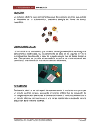 23 de noviembre de 2013

MAINBOARD

INDUCTOR
Un inductor o bobina es un componente pasivo de un circuito eléctrico que, debido
al fenómeno de la autoinducción, almacena energía en forma de campo
magnético.

DISIPADOR DE CALOR
Un disipador es un instrumento que se utiliza para bajar la temperatura de algunos
componentes electrónicos. Su funcionamiento se basa en la segunda ley de la
termodinámica, transfiriendo el calor de la parte caliente que se desea disipar al
aire. Este proceso se propicia aumentando la superficie de contacto con el aire
permitiendo una eliminación más rápida del calor excedente.

RESISTENCIA
Resistencia eléctrica es toda oposición que encuentra la corriente a su paso por
un circuito eléctrico cerrado, atenuando o frenando el libre flujo de circulación de
las cargas eléctricas o electrones. Cualquier dispositivo o consumidor conectado a
un circuito eléctrico representa en sí una carga, resistencia u obstáculo para la
circulación de la corriente eléctrica.

INGENIERIA EN COMPUTACIÓN E INFORMÁTICA

Página 17

 