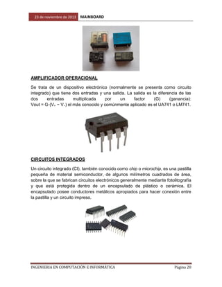 23 de noviembre de 2013

MAINBOARD

AMPLIFICADOR OPERACIONAL
Se trata de un dispositivo electrónico (normalmente se presenta como circuito
integrado) que tiene dos entradas y una salida. La salida es la diferencia de las
dos
entradas
multiplicada
por
un
factor
(G)
(ganancia):
Vout = G·(V+ − V−) el más conocido y comúnmente aplicado es el UA741 o LM741.

CIRCUITOS INTEGRADOS
Un circuito integrado (CI), también conocido como chip o microchip, es una pastilla
pequeña de material semiconductor, de algunos milímetros cuadrados de área,
sobre la que se fabrican circuitos electrónicos generalmente mediante fotolitografía
y que está protegida dentro de un encapsulado de plástico o cerámica. El
encapsulado posee conductores metálicos apropiados para hacer conexión entre
la pastilla y un circuito impreso.

INGENIERIA EN COMPUTACIÓN E INFORMÁTICA

Página 20

 