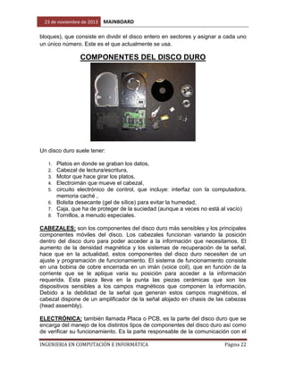 23 de noviembre de 2013

MAINBOARD

bloques), que consiste en dividir el disco entero en sectores y asignar a cada uno
un único número. Este es el que actualmente se usa.

COMPONENTES DEL DISCO DURO

Un disco duro suele tener:
Platos en donde se graban los datos,
Cabezal de lectura/escritura,
Motor que hace girar los platos,
Electroimán que mueve el cabezal,
circuito electrónico de control, que incluye: interfaz con la computadora,
memoria caché ,
6. Bolsita desecante (gel de sílice) para evitar la humedad,
7. Caja, que ha de proteger de la suciedad (aunque a veces no está al vacío)
8. Tornillos, a menudo especiales.
1.
2.
3.
4.
5.

CABEZALES: son los componentes del disco duro más sensibles y los principales
componentes móviles del disco. Los cabezales funcionan variando la posición
dentro del disco duro para poder acceder a la información que necesitamos. El
aumento de la densidad magnética y los sistemas de recuperación de la señal,
hace que en la actualidad, estos componentes del disco duro necesiten de un
ajuste y programación de funcionamiento. El sistema de funcionamiento consiste
en una bobina de cobre encerrada en un imán (voice coil), que en función de la
corriente que se le aplique varia su posición para acceder a la información
requerida. Esta pieza lleva en la punta las piezas cerámicas que son los
dispositivos sensibles a los campos magnéticos que componen la información.
Debido a la debilidad de la señal que generan estos campos magnéticos, el
cabezal dispone de un amplificador de la señal alojado en chasis de las cabezas
(head assembly).
ELECTRÓNICA: también llamada Placa o PCB, es la parte del disco duro que se
encarga del manejo de los distintos tipos de componentes del disco duro así como
de verificar su funcionamiento. Es la parte responsable de la comunicación con el
INGENIERIA EN COMPUTACIÓN E INFORMÁTICA

Página 22

 