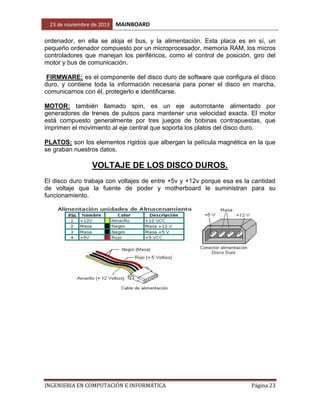 23 de noviembre de 2013

MAINBOARD

ordenador, en ella se aloja el bus, y la alimentación. Esta placa es en sí, un
pequeño ordenador compuesto por un microprocesador, memoria RAM, los micros
controladores que manejan los periféricos, como el control de posición, giro del
motor y bus de comunicación.
FIRMWARE: es el componente del disco duro de software que configura el disco
duro, y contiene toda la información necesaria para poner el disco en marcha,
comunicarnos con él, protegerlo e identificarse.
MOTOR: también llamado spin, es un eje autorrotante alimentado por
generadores de trenes de pulsos para mantener una velocidad exacta. El motor
está compuesto generalmente por tres juegos de bobinas contrapuestas, que
imprimen el movimiento al eje central que soporta los platos del disco duro.
PLATOS: son los elementos rígidos que albergan la película magnética en la que
se graban nuestros datos.

VOLTAJE DE LOS DISCO DUROS.
El disco duro trabaja con voltajes de entre +5v y +12v porque esa es la cantidad
de voltaje que la fuente de poder y motherboard le suministran para su
funcionamiento.

INGENIERIA EN COMPUTACIÓN E INFORMÁTICA

Página 23

 