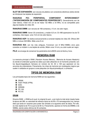 23 de noviembre de 2013

MAINBOARD

SLOT DE EXPANSIÓN: son ranuras de plástico con conectores eléctricos (slots) donde
se introducen las tarjetas de expansión

RANURAS
PCI:
PERIPHERAL
COMPONENT
INTERCONNECT
("INTERCONEXIÓN DE COMPONENTES PERIFÉRICOS"): Generalmente son de
color blanco, miden 8.5 cm es de hasta 132 MB/s a 33 MHz, no es compatible para
algunas tarjetas de vídeo 3D.

RANURAS DIMM: son ranuras de 168 contactos y 13 cm. de color negro.
RANURAS SIMM: tienen 30 conectores, y meden 8,5 cm. En 486 aparecieron los de 72
contactos, más largos: unos 10,5 cm de color blanco.

RANURAS AGP: Se dedica exclusivamente a conectar tarjetas de vídeo 3D. Ofrece 264
MB/s o incluso 528 MB/s. Mide unos 8 cm

RANURAS ISA: son las más antiguas, Funcionan con 8 MHz-16MB/s sirve para
conectar un módem o una tarjeta de sonido, Miden unos 14 cm y su color suele ser negro

PILA: se encarga de conservar los parámetros de la BIOS como la fecha y hora.

MEMORIA RAM
La memoria principal o RAM ( Random Access Memory , Memoria de Acceso Aleatorio)
es donde el ordenador guarda los datos que está utilizando en el momento presente; son
los "megas" famosos en número de 32, 64 o 128 que aparecen en los
anuncios de ordenadores. Físicamente, los chips de memoria son rectángulos negros que
suelen ir soldados en grupos a unas plaquitas con "pines" o contactos.

TIPOS DE MEMORIA RAM
Los principales tipos de memoria RAM son los siguientes :
DRAM.
FAST PAGE (FPM).
EDO.
SDRAM.
PC 100.
PC133.

DRAM
Dinamic-RAM , o RAM es & quot; la original & quot;, y por tanto la más lenta Usada hasta
la época del 386, su velocidad de refresco típica es de 80 o 70 nanosegundos (ns), tiempo
éste que tarda en vaciarse para poder dar entrada a la siguiente serie de datos. Por ello,
es más rápida la de 70 ns que la de 80 ns. Físicamente, aparece en forma de DIMMs o de
SIMMs, siendo estos últimos de 30 contactos.
INGENIERIA EN COMPUTACIÓN E INFORMÁTICA

Página 2

 