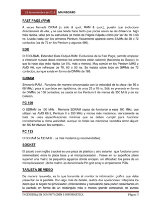 23 de noviembre de 2013

MAINBOARD

FAST PAGE (FPM)
A veces llamada DRAM (o sólo & quot; RAM & quot;), puesto que evoluciona
directamente de ella, y se usa desde hace tanto que pocas veces se las diferencia. Algo
más rápida, tanto por su estructura (el modo de Página Rápida) como por ser de 70 o 60
ns. Usada hasta con los primeros Pentium, físicamente aparece como SIMMs de 30 o 72
contactos (los de 72 en los Pentium y algunos 486).

EDO
O EDO-RAM, Extended Data Output-RAM. Evoluciona de la Fast Page; permite empezar
a introducir nuevos datos mientras los anteriores están saliendo (haciendo su Output), lo
que la hace algo más rápida (un 5%, más o menos). Muy común en los Pentium MMX y
AMD K6, con refrescos de 70, 60 o 50 ns. Se instala sobre todo en SIMMs de 72
contactos, aunque existe en forma de DIMMs de 168.

SDRAM
Sincronic-RAM . Funciona de manera sincronizada con la velocidad de la placa (de 50 a
66 MHz), para lo que debe ser rapidísima, de unos 25 a 10 ns. Sólo se presenta en forma
de DIMMs de 168 contactos; es usada en los Pentium II de menos de 350 MHz y en los
Celeron.

PC 100
O SDRAM de 100 MHz . Memoria SDRAM capaz de funcionar a esos 100 MHz, que
utilizan los AMD K6-2, Pentium II a 350 MHz y micros más modernos; teóricamente se
trata de unas especificaciones mínimas que se deben cumplir para funcionar
correctamente a dicha velocidad, aunque no todas las memorias vendidas como "
de 100 MHz" las cumplen...

PC 133
O SDRAM de 133 MHz . La más moderna (y recomendable).

SOCKET
El zócalo o (en inglés ) socket es una pieza de plástico u otro aislante , que funciona como
intermediario entre la placa base y el microprocesador . Posee en su superficie plana
superior una matriz de pequeños agujeros donde encajan, sin dificultad, los pines de un
microprocesador ; dicha matriz, es denominada Pin grid array o simplemente PGA.

TARJETA DE VIDEO
De manera resumida, es lo que transmite al monitor la información gráfica que debe
presentar en la pantalla. Con algo más de detalle, realiza dos operaciones: Interpreta los
datos que le llegan del procesador, ordenándolos y calculando para poder presentarlos en
la pantalla en forma de un rectángulo más o menos grande compuesto de puntos
INGENIERIA EN COMPUTACIÓN E INFORMÁTICA

Página 3

 