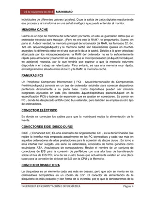 23 de noviembre de 2013

MAINBOARD

individuales de diferentes colores ( pixeles). Coge la salida de datos digitales resultante de
ese proceso y la transforma en una señal analógica que pueda entender el monitor.

MEMORIA CACHÉ
Caché es un tipo de memoria del ordenador; por tanto, en ella se guardarán datos que el
ordenador necesita para trabajar. ¿Pero no era eso la RAM?, te preguntarás. Bueno, en
parte sí. A decir verdad, la memoria principal del ordenador (la RAM, los famosos 32, 64,
128 etc. "megas") y la memoria caché son básicamente iguales en muchos
aspectos; la diferencia está en el uso que se le da a la caché. Debido a la gran velocidad
alcanzada por los microprocesadores, la RAM del ordenador no es lo suficientemente
rápida para almacenar y transmitir los datos que el microprocesador (el "micro"
en adelante) necesita, por lo que tendría que esperar a que la memoria estuviera
disponible y el trabajo se ralentizaría. Para evitarlo, se usa una memoria muy rápida,
estratégicamente situada entre el micro y la RAM: la memoria caché.

RANURAS PCI
Un Peripheral Component Interconnect ( PCI , "Interconexión de Componentes
Periféricos") consiste en un bus de ordenador estándar para conectar dispositivos
periféricos directamente a su placa base. Estos dispositivos pueden ser circuitos
integrados ajustados en ésta (los llamados "dispositivos planares" en la
especificación PCI) o tarjetas de expansión que se ajustan en conectores. Es común en
PC , donde ha desplazado al ISA como bus estándar, pero también se emplea en otro tipo
de ordenadores.

CONECTOR ELÉCTRICO
Es donde se conectan los cables para que la mainboard reciba la alimentación de la
fuente.

CONECTORES EIDE (DISCO DURO)
EIDE , ( Enhanced IDE) Es una extensión del originalmente IDE , es la denominación que
recibe la interfaz más empleada actualmente en los PC domésticos y cada vez más en
aquellos ordenadores de altas prestaciones para la conexión de discos duros . En torno a
esta interfaz han surgido una serie de estándares, conocidos de forma genérica como
estándares ATA. Arquitectura de computadores: Recibe el nombre de un conjunto de
conectores de E/S para la conexión de periféricos con una alta tasa de transferencia
sobre el bus de E/S PCI, uno de los cuatro buses que actualmente existen en una placa
base para la conexión del chipset de E/S con la CPU y la Memoria .

CONECTOR DISQUETERA
La disquetera es un elemento cada vez más en desuso, pero que aún se monta en los
ordenadores compatibles en un zócalo de 3,5”. El conector de alimentación de la
disquetera es más pequeño y con forma de U invertida, por lo que lo conectaremos de la
INGENIERIA EN COMPUTACIÓN E INFORMÁTICA

Página 4

 