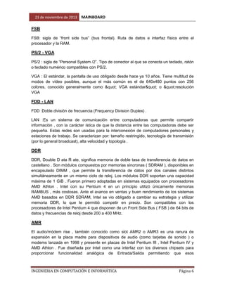23 de noviembre de 2013

MAINBOARD

FSB
FSB: sigla de “front side bus” (bus frontal). Ruta de datos e interfaz física entre el
procesador y la RAM.

PS/2 - VGA
PS/2 : sigla de “Personal System /2”. Tipo de conector al que se conecta un teclado, ratón
o teclado numérico compatibles con PS/2.
VGA : El estándar, la pantalla de uso obligado desde hace ya 10 años. Tiene multitud de
modos de vídeo posibles, aunque el más común es el de 640x480 puntos con 256
colores, conocido generalmente como " VGA estándar" o "resolución
VGA

FDD - LAN
FDD :Doble división de frecuencia (Frequency Division Duplex) .
LAN :Es un sistema de comunicación entre computadoras que permite compartir
información , con la carácter ística de que la distancia entre las computadoras debe ser
pequeña. Estas redes son usadas para la interconexión de computadores personales y
estaciones de trabajo. Se caracterizan por: tamaño restringido, tecnología de transmisión
(por lo general broadcast), alta velocidad y topología .

DDR
DDR, Double D ata R ate, significa memoria de doble tasa de transferencia de datos en
castellano . Son módulos compuestos por memorias síncronas ( SDRAM ), disponibles en
encapsulado DIMM , que permite la transferencia de datos por dos canales distintos
simultáneamente en un mismo ciclo de reloj. Los módulos DDR soportan una capacidad
máxima de 1 GiB . Fueron primero adoptadas en sistemas equipados con procesadores
AMD Athlon . Intel con su Pentium 4 en un principio utilizó únicamente memorias
RAMBUS , más costosas. Ante el avance en ventas y buen rendimiento de los sistemas
AMD basados en DDR SDRAM, Intel se vio obligado a cambiar su estrategia y utilizar
memoria DDR, lo que le permitió competir en precio. Son compatibles con los
procesadores de Intel Pentium 4 que disponen de un Front Side Bus ( FSB ) de 64 bits de
datos y frecuencias de reloj desde 200 a 400 MHz.

AMR
El audio/módem rise , también conocido como slot AMR2 o AMR3 es una ranura de
expansión en la placa madre para dispositivos de audio (como tarjetas de sonido ) o
modems lanzada en 1998 y presente en placas de Intel Pentium III , Intel Pentium IV y
AMD Athlon . Fue diseñada por Intel como una interfaz con los diversos chipsets para
proporcionar funcionalidad analógica de Entrada/Salida permitiendo que esos

INGENIERIA EN COMPUTACIÓN E INFORMÁTICA

Página 6

 