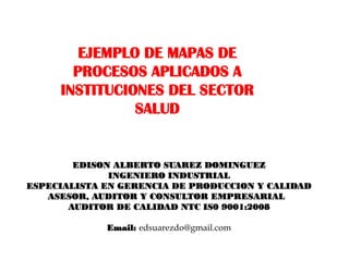 EJEMPLO DE MAPAS DE
       PROCESOS APLICADOS A
     INSTITUCIONES DEL SECTOR
               SALUD


        EDISON ALBERTO SUAREZ DOMINGUEZ
              INGENIERO INDUSTRIAL
ESPECIALISTA EN GERENCIA DE PRODUCCION Y CALIDAD
   ASESOR, AUDITOR Y CONSULTOR EMPRESARIAL
       AUDITOR DE CALIDAD NTC IS0 9001:2008

             Email: edsuarezdo@gmail.com
 