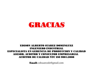 GRACIAS

        EDISON ALBERTO SUAREZ DOMINGUEZ
              INGENIERO INDUSTRIAL
ESPECIALISTA EN GERENCIA DE PRODUCCION Y CALIDAD
   ASESOR, AUDITOR Y CONSULTOR EMPRESARIAL
       AUDITOR DE CALIDAD NTC IS0 9001:2008

             Email: edsuarezdo@gmail.com
 