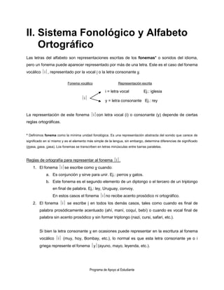 II. Sistema Fonológico y Alfabeto
    Ortográfico
Las letras del alfabeto son representaciones escritas de los fonemas* o sonidos del idioma,
pero un fonema puede aparecer representado por más de una letra. Este es el caso del fonema
vocálico i, representado por la vocal i o la letra consonante y.

                           Fonema vocálico                    Representación escrita

                                                     i = letra vocal           Ej.: iglesia
                                     i
                                                     y = letra consonante Ej.: rey


La representación de este fonema icon letra vocal (i) o consonante (y) depende de ciertas
reglas ortográficas.


* Definimos fonema como la mínima unidad fonológica. Es una representación abstracta del sonido que carece de
significado en sí mismo y es el elemento más simple de la lengua, sin embargo, determina diferencias de significado
(masa, pasa, casa). Los fonemas se transcriben en letras minúsculas entre barras paralelas.



Reglas de ortografía para representar al fonema i.
    1. El fonema ise escribe como y cuando:
             a. Es conjunción y sirve para unir. Ej.: perros y gatos.
             b. Este fonema es el segundo elemento de un diptongo o el tercero de un triptongo
                 en final de palabra. Ej,: ley, Uruguay, convoy.
                 En estos casos el fonema ino recibe acento prosódico ni ortográfico.
    2. El fonema i se escribe i en todos los demás casos, tales como cuando es final de
        palabra prosódicamente acentuado (ahí, maní, coquí, bebí) o cuando es vocal final de
        palabra sin acento prosódico y sin formar triptongo (nazi, cursi, safari, etc.).


        Si bien la letra consonante y en ocasiones puede representar en la escritura al fonema
        vocálico i (muy, hoy, Bombay, etc.), lo normal es que esta letra consonante ye o i
        griega represente el fonema y(ayuno, mayo, leyenda, etc.).




                                           Programa de Apoyo al Estudiante
 
