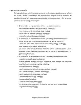 B. Escritura del fonema s
       No hay duda de que este fonema se representa con la letra s en palabras como: saludo,
       sol, suma y escrito. Sin embargo, en algunos casos surge la duda al momento de
       escribir el fonema s, pues pensamos que podría escribirse como s ó z. Por tal motivo,
       conviene repasar las siguientes reglas:


          1. El fonema s se representa con la letra s en las terminaciones:
              -oso / -osa de adjetivos (caluroso, sudorosa, cuantiosa)
              -isco / isca de nombres (marisco, risco, morisca)
              -asca / -asco de nombres (peñasco, hojarasca)
              -esa de femeninos (duquesa, alcaldesa)
          2. El fonema s se representa con la letra c en las siguientes terminaciones:
              -ancia, -encia, -icia, -icio (arrogancia, experiencia, pericia, precipicio)
              -cito / -cita, -cillo / -cilla, -cico / -cica de diminutivos (pececito, pastorcillo)
              -ecer, de verbos (enriquecer, adormecer)
              Los verbos como florecer, favorecer mantienen la letra c ante las vocales e, i, en
              todas sus formas (florecerán, favoreció), pero se escribe zc ante las vocales a y
              o (florezca y favorezca).
          3. El fonema s se representa con la letra z en las siguientes terminaciones:
              -anza de nombres (esperanza, balanza)
              -eza de nombres (ligereza, riqueza). Algunos de estos nombres han perdido la
              vocal final y terminan en z : rapidez, estupidez.
              -ezno en diminutivos (lobezno)
              -azo / -aza de aumentativos (manotazo, portazo, manaza)
              -izo / -iza de adjetivos y nombres (escurridizo)
              -uzo / -uza de nombres (gentuza, merluza)
              -zon de nombres (picazón, cabezón)
              -izar de verbos (revitalizar)
              -zuelo de diminutivos (ladronzuelo)
              -triz de femeninos (emperatriz). En plural se escriben con c : emperatrices
              -azgo de nombres (liderazgo)




                                     Programa de Apoyo al Estudiante
 