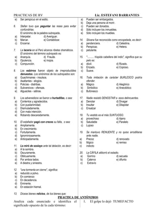 PRACTICAS DE RV Lic. ESTEFANI BARRANTES
e) Ser perspicuo en el estilo.
6. Stefan tuvo que peguntar las reses para evitar
confundirlas.
El sinónimo de la palabra subrayada.
a) Interpelar. d) Averiguar.
b) Marcar. e) Contabilizar.
c) Encerrar.
7. La lacería en el Perú alcanza ribetes dramáticos.
El sinónimo del término subrayado es:
a) Anarquía. d) Fraude.
b) Opulencia. e) inopia.
c) Compunción.
8. Los esbirros fueron objeto de irreproducibles
denuestos. Los sinónimos de los subrayados son:
a) Guachimanes - insulsos.
b) Asaltantes - elogios.
c) Policías - diatribas.
d) Subversivos - ofensas.
e) Alguaciles - sátiras.
9. Los advenedizos se fueron a hurtadillas, o sea:
a) Contentos y agradecidos.
b) Con pusilanimidad.
c) Disimuladamente.
d) Con mala intención.
e) Robando descaradamente.
10. El estafador pagó con creces su falta, o sea:
a) Ampliamente.
b) En crecimiento.
c) Fortuitamente.
d) Ignominiosamente.
e) Anticipadamente.
11. Lo miró de soslayo ante tal delación, es decir:
a) A la sombra.
b) Oscuramente.
c) Oblicuamente.
d) Por ambos lados.
e) A diestra y siniestra.
12. "una tormenta en cierne", significa:
a) reducido a polvo.
b) En comienzo
c) En decadencia.
d) Eminente.
e) En estación hiemal.
13. Dícese bienes relictos, de los bienes que:
a) Pueden ser embargados.
b) Deja una persona al morir.
c) Pueden ser donados.
d) Sólo incluyen los inmuebles.
e) Sólo incluyen los muebles.
14. Silvana fue reconocida como encopetada, es decir:
a) pendenciera. d) Celestina.
b) Perspicaz. e) Hetera.
c) petulante.
15. ".......... híspida cabellera del indio", significa que su
pelo es:
a) dócil. d) Rizado.
b) Erizado. e) Copioso.
c) Suave.
16. Toda imitación de carácter BURLESCO podría
ofender.
a) Mágico d) Alegórico
b) Simbólico e) Anecdótico
c) Bufonesco
17. Nadie resistió DENOSTAR a esos delincuentes.
a) Denotar d) Divagar
b) Insultar e) Dilapidar
c) Ensalzar
18. Tu vestido es el más SUNTUOSO.
a) provechoso d) Ajeno
b) Saludable e) Paralelo
c) Lujoso
19. Se mantuvo RENUENTE y no quiso arrodillarse
ante nadie.
a) Precoz d) renovado
b) Ilógico e) remiso
c) indocto
20. La CÁFILA atiborró el estadio.
a) Gorrino d) secuela
b) Caterva e) difunto
c) Extravío
PRACTICA DE ANTÓNIMOS
Analiza cada enunciado e identifica el
significado opuesto de la cada término:
1. El golpe lo dejó TUMEFACTO
 