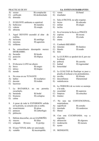 PRACTICAS DE RV Lic. ESTEFANI BARRANTES
A) sereno B) complacido
C) calificado D) deshinchado
E) distraído
2. El SILENTE ambiente es sepulcral.
A) bullicioso B) mandria
C) vidente D) simple
E) altruista
3. Aquel DEVOTO ascendió al altar de
rodillas.
A) inclusera B) antófago
C) mecenas D) agnotista
E) infidente
4. Su extraordinario desempeño merece
DITIRAMBO.
A) facundia B) beodo
C) punición D) filípica
E) vate
5. El discurso LATO me aburre.
A) breve B) magro
C) tétrico D) limpio
E) mondo
6. No creas en ese TUNANTE
A) ladino B) sicalíptico
C) decente D) truhán
E) lacerioso
7. La BATAHOLA no me permitía
escucharlo.
A) baraúnda B) bedal
C) brumoso D) cortapisa
E) calma
8. A pesar de toda la EXTORSIÓN sufrida
en la prisión, su corazón aún es noble.
A) resarcimiento B) glosa
C) panacea D) subterfugio
E) plebiscito
9. Debiste desconfiar, era un GAZMOÑO.
A) sincero B) falaz
C) solapado D) terco E) prolijo
10. El juez VENAL debe ser sancionado.
A) venablo B) incorruptible
C) venial D) banal
E) triunfador
11. Solo el INCIVIL no sabe respetar.
A) inciso B) educado
C) militar D) alegre
E) ínclito
12. En el invierno la lluvia es PINGÜE
A) copiosa B) escasa
C) aborta D) cruda
E) enana
13. Combatió BIZARRO
A) timorato B) fanático
C) fámulo D) asado
E) feliz
14. La LUJURIA se apoderó de él, por eso
la ultrajó.
A) pobreza B) carestía
C) lealtad D) ingenuidad
E) honestidad
15. La LEALTAD de Penélope se puso a
prueba al rechazar a los pretendientes.
A) envidia B) felonía
C) desconfianza D)enemistad
E) maledicencia
16. La TERSURA de su rostro se asemeja
a la seda.
A) oscuridad B) aspereza
C) limpieza D) estrechez
E) tirantez
17. No seas tan CONVENCIONAL,
sorpréndeme.
A) superficial B) extraño
C) inusitado D) candoroso
E) liberal
18. Con esta CUCHIPANDA voy a
engordar.
A) abstención B) algazara
C) moderación D) mesura
E) ayuno
19. MONIGOTE.
 