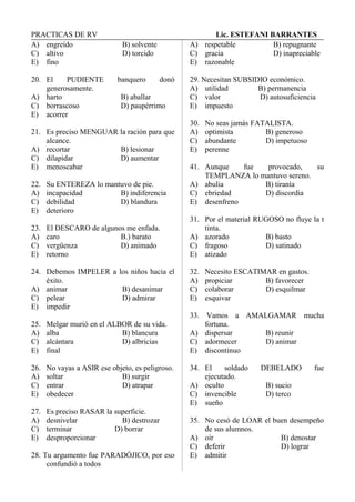 PRACTICAS DE RV Lic. ESTEFANI BARRANTES
A) engreído B) solvente
C) altivo D) torcido
E) fino
20. El PUDIENTE banquero donó
generosamente.
A) harto B) aballar
C) borrascoso D) paupérrimo
E) acorrer
21. Es preciso MENGUAR la ración para que
alcance.
A) recortar B) lesionar
C) dilapidar D) aumentar
E) menoscabar
22. Su ENTEREZA lo mantuvo de pie.
A) incapacidad B) indiferencia
C) debilidad D) blandura
E) deterioro
23. El DESCARO de algunos me enfada.
A) caro B.) barato
C) vergüenza D) animado
E) retorno
24. Debemos IMPELER a los niños hacia el
éxito.
A) animar B) desanimar
C) pelear D) admirar
E) impedir
25. Melgar murió en el ALBOR de su vida.
A) alba B) blancura
C) alcántara D) albricias
E) final
26. No vayas a ASIR ese objeto, es peligroso.
A) soltar B) surgir
C) entrar D) atrapar
E) obedecer
27. Es preciso RASAR la superficie.
A) desnivelar B) destrozar
C) terminar D) borrar
E) desproporcionar
28. Tu argumento fue PARADÓJICO, por eso
confundió a todos
A) respetable B) repugnante
C) gracia D) inapreciable
E) razonable
29. Necesitan SUBSIDIO económico.
A) utilidad B) permanencia
C) valor D) autosuficiencia
E) impuesto
30. No seas jamás FATALISTA.
A) optimista B) generoso
C) abundante D) impetuoso
E) perenne
41. Aunque fue provocado, su
TEMPLANZA lo mantuvo sereno.
A) abulia B) tiranía
C) ebriedad D) discordia
E) desenfreno
31. Por el material RUGOSO no fluye la t
tinta.
A) azorado B) basto
C) fragoso D) satinado
E) atizado
32. Necesito ESCATIMAR en gastos.
A) propiciar B) favorecer
C) colaborar D) esquilmar
E) esquivar
33. Vamos a AMALGAMAR mucha
fortuna.
A) dispersar B) reunir
C) adormecer D) animar
E) discontinuo
34. El soldado DEBELADO fue
ejecutado.
A) oculto B) sucio
C) invencible D) terco
E) sueño
35. No cesó de LOAR el buen desempeño
de sus alumnos.
A) oír B) denostar
C) deferir D) lograr
E) admitir
 