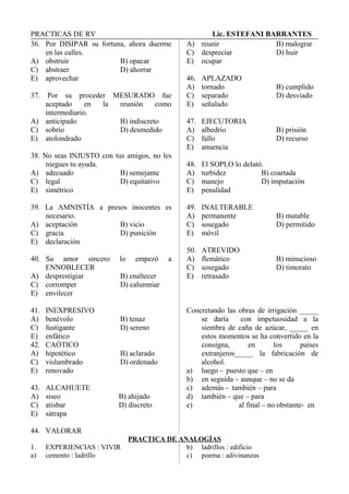 PRACTICAS DE RV Lic. ESTEFANI BARRANTES
36. Por DISIPAR su fortuna, ahora duerme
en las calles.
A) obstruir B) opacar
C) abstraer D) ahorrar
E) aprovechar
37. Por su proceder MESURADO fue
aceptado en la reunión como
intermediario.
A) anticipado B) indiscreto
C) sobrio D) desmedido
E) atolondrado
38. No seas INJUSTO con tus amigos, no les
niegues tu ayuda.
A) adecuado B) semejante
C) legal D) equitativo
E) simétrico
39. La AMNISTÍA a presos inocentes es
necesario.
A) aceptación B) vicio
C) gracia D) punición
E) declaración
40. Su amor sincero lo empezó a
ENNOBLECER
A) desprestigiar B) enaltecer
C) corromper D) calumniar
E) envilecer
41. INEXPRESIVO
A) benévolo B) tenaz
C) fustigante D) sereno
E) enfático
42. CAÓTICO
A) hipotético B) aclarado
C) vislumbrado D) ordenado
E) renovado
43. ALCAHUETE
A) siseo B) ahijado
C) atisbar D) discreto
E) sátrapa
44. VALORAR
A) reunir B) malograr
C) despreciar D) huir
E) ocupar
46. APLAZADO
A) tornado B) cumplido
C) separado D) desviado
E) señalado
47. EJECUTORIA
A) albedrío B) prisión
C) fallo D) recurso
E) anuencia
48. El SOPLO lo delató.
A) turbidez B) coartada
C) manejo D) imputación
E) penalidad
49. INALTERABLE
A) permanente B) mutable
C) sosegado D) permitido
E) móvil
50. ATREVIDO
A) flemático B) minucioso
C) sosegado D) timorato
E) retrasado
Concretando las obras de irrigación _____
se daría con impetuosidad a la
siembra de caña de azúcar, _____ en
estos momentos se ha convertido en la
consigna, en los países
extranjeros_____ la fabricación de
alcohol.
a) luego - puesto que – en
b) en seguida – aunque – no se da
c) además - también – para
d) también – que – para
e) al final – no obstante- en
PRACTICA DE ANALOGÍAS
1. EXPERIENCIAS : VIVIR
a) cemento : ladrillo
b) ladrillos : edificio
c) poema : adivinanzas
 