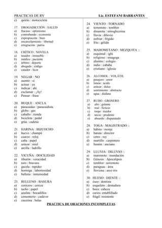 PRACTICAS DE RV Lic. ESTEFANI BARRANTES
e) quieto : motocicleta
17. DROGADICCIÓN : SALUD
a) fracaso : optimismo
b) contrabando : economía
c) expropiación : bien
d) encarcelamiento : libertad
e) emigración : patria
18. CRÍTICO : NOVELA
a) tasador : inmueble
b) médico : paciente
c) árbitro : deporte
d) abogado : código
e) catador : licor
19. NEGAR : NO
a) asentir : sí
b) actuar : ya
c) indicar : ahí
d) exclamar : ¡Ay!
e) Pensar : frase
20. BUQUE : ANCLA
a) paracaídas : paracaidista
b) globo : gas
c) caballo : rienda
d) bicicleta : pedal
e) grúa : cadena
21. HARINA : BIZCOCHO
a) huevo : champú
b) cuarzo : reloj
c) caña : papel
d) azúcar : miel
e) arcilla : ladrillo
22. VICUÑA : DOCILIDAD
a) tiburón : veracidad
b) toro : bravura
c) gacela : rapidez
d) hormiga : laboriosidad
e) ballena : inmensidad
23. RELLENO : BASURA
a) cenicero : ceniza
b) tacho : papel
c) azafate : bocadillos
d) cementerio : cadáver
e) cacerina : balas
24. VIENTO : TORNADO
a) terremoto : temblor
b) dinamita : nitroglicerina
c) lluvia : diluvio
d) enfriar : frígido
e) frío : gélido
25. MAHOMETANO : MEZQUITA ::
a) esquimal : iglú
b) religioso : sinagoga
c) alumno : colegio
d) indio : cabaña
e) cristiano : iglesia
26. ALCOHOL : VOLÁTIL
a) pasajero : amor
b) limón : ácido
c) azúcar : dulce
d) sentimiento : abstracto
e) agua : diáfana
27. RUDO : GROSERO
a) alto : galante
b) real : ficticio
c) torpe : traidor
d) necio : prudente
e) absurdo : disparatado
28. TOGA : MAGISTRADO ::
a) hábito : monje
b) batuta : director
c) cetro : rey
d) martillo : carpintero
e) bastón : anciano
29. LLUVIA : DILUVIO ::
a) maremoto : inundación
b) Génesis : Apocalipsis
c) temblor : terremoto
d) paraguas : área
e) llovizna : arco iris
30. HUESO : DIENTE ::
a) óseo : dentista
b) esqueleto : dentadura
c) boca: cabeza
d) caries: entablillado
e) frágil: resistente
PRACTICA DE ORACIONES INCOMPLETAS
 
