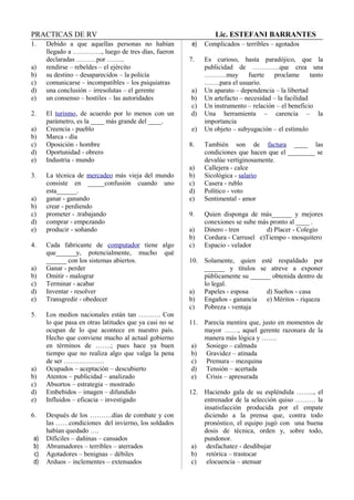PRACTICAS DE RV Lic. ESTEFANI BARRANTES
1. Debido a que aquellas personas no habían
llegado a …………., luego de tres días, fueron
declaradas ………por ……..
a) rendirse – rebeldes – el ejército
b) su destino – desaparecidos – la policía
c) comunicarse – incompatibles – los psiquiatras
d) una conclusión – irresolutas – el gerente
e) un consenso – hostiles – las autoridades
2. El turismo, de acuerdo por lo menos con un
parámetro, es la ____ más grande del ____.
a) Creencia - pueblo
b) Marca - día
c) Oposición - hombre
d) Oportunidad - obrero
e) Industria - mundo
3. La técnica de mercadeo más vieja del mundo
consiste en _____confusión cuando uno
esta______.
a) ganar - ganando
b) crear - perdiendo
c) prometer - .trabajando
d) comprar - empezando
e) producir - soñando
4. Cada fabricante de computador tiene algo
que______y, potencialmente, mucho qué
______ con los sistemas abiertos.
a) Ganar - perder
b) Omitir - malograr
c) Terminar - acabar
d) Inventar - resolver
e) Transgredir - obedecer
5. Los medios nacionales están tan ………. Con
lo que pasa en otras latitudes que ya casi no se
ocupan de lo que acontece en nuestro país.
Hecho que conviene mucho al actual gobierno
en términos de …….; pues hace ya buen
tiempo que no realiza algo que valga la pena
de ser ………………
a) Ocupados – aceptación – descubierto
b) Atentos – publicidad – analizado
c) Absortos – estrategia – mostrado
d) Embebidos – imagen – difundido
e) Influidos – eficacia – investigado
6. Después de los ……….días de combate y con
las ……condiciones del invierno, los soldados
habían quedado ….
a) Difíciles – dañinas – cansados
b) Abrumadores – terribles – aterrados
c) Agotadores – benignas – débiles
d) Arduos – inclementes – extenuados
e) Complicados – terribles – agotados
7. Es curioso, hasta paradójico, que la
publicidad de …………que crea una
……….muy fuerte proclame tanto
…….para el usuario.
a) Un aparato – dependencia – la libertad
b) Un artefacto – necesidad – la facilidad
c) Un instrumento – relación – el beneficio
d) Una herramienta – carencia – la
importancia
e) Un objeto – subyugación – el estímulo
8. También son de factura ____ las
condiciones que hacen que el ________ se
devalúe vertiginosamente.
a) Callejera - calce
b) Sicológica - salario
c) Casera - rublo
d) Político - voto
e) Sentimental - amor
9. Quien disponga de más______ y mejores
conexiones se sube más pronto al ____ .
a) Dinero - tren d) Placer - Colegio
b) Cordura - Carrusel e)Tiempo - mosquitero
c) Espacio - velador
10. Solamente, quien esté respaldado por
______ y títulos se atreve a exponer
públicamente su ______ obtenida dentro de
lo legal.
a) Papeles - esposa d) Sueños - casa
b) Engaños - ganancia e) Méritos - riqueza
c) Pobreza - ventaja
11. Parecía mentira que, justo en momentos de
mayor ……, aquel gerente razonara de la
manera más lógica y …….
a) Sosiego – calmada
b) Gravidez – atinada
c) Premura – mezquina
d) Tensión – acertada
e) Crisis – apresurada
12. Haciendo gala de su espléndida …….., el
entrenador de la selección quiso ……… la
insatisfacción producida por el empate
diciendo a la prensa que, contra todo
pronóstico, el equipo jugó con una buena
dosis de técnica, orden y, sobre todo,
pundonor.
a) desfachatez - desdibujar
b) retórica – trastocar
c) elocuencia – atenuar
 
