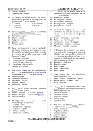 PRACTICAS DE RV Lic. ESTEFANI BARRANTES
d) gracia – remarcar
e) conversación – solapar
13. Al observar su mirada huidiza, sus manos
temblorosas y percibir su voz impostada, no
pudo creer en …..de sus palabras.
a) La ternura d) las sinceridad
b) La fortaleza e) el coraje
c) La intención
14. La nueva clase de ______ trata en lo posible de
asegurarse ante los culatazos del ______
a) Propietarios - destino
b) Pájaros - camino
c) Religiosos - ejército
d) Lectores - baile
e) Víctima - futuro
15. Suele cometerse errores al pasar el significado
de algunas palabras de unas lenguas a otras.
Por ejemplo, la ciudad llamada Brujas no alude
a ……..sino que se debe a una mala …..del
flamenco “brugge”.
a) Una maga – entonación
b) La quiromancia – pronunciación
c) Una hechicera – traducción
d) Una adivina – interpretación
e) A brujería – escritura
16. Los grupos creados para el establecimiento
de______, y las alianzas en la industria son la
continuación de la_____ por otros medios.
a) Peleas - pobreza
b) Normas - competencia
c) Mercancías - fábrica
d) Religión - bondad
e) Revolución - realidad
17. La_____es la unidad estructural, funcional
y_____ de todo ser vivo.
a) Cabeza - nerviosa d) Cédula - genética
b) Sangre - biológica e) Sociedad - política
c) Oración - limitada.
18. El ataque fue …………. y …………; no
tuvimos tiempo de reaccionar.
a) Violento – veloz
b) Impredecible – sangriento
c) Sorpresivo – rápido
d) Atípico – fortuito
e) Abrumador – paulatino
19. ……..es una de las grandes taras de la
humanidad: rechazar a alguien sólo por ser
………es inadmisible.
a) El racismo – inferior
b) La misoginia – hombre
c) La xenofobia – extranjero
d) La marginación – marginal
e) La homofobia – extraño
20. En todos los campos, los ……….. se
caracterizan no tanto por su inicial como
por su …….a lo largo de un proceso
completo.
a) Genios – inteligencia – experiencia
b) Santos – fe – perseverancia
c) Afortunados – suerte – desempeño
d) Triunfadores – impulso – constancia
e) Maestros – vocación – paciencia
21. A diferencia de un escritor o un pintor,
cuya obra resulta únicamente de su propia
habilidad para crear un objeto artístico, el
……..depende, además de un buen …….
para que su trabajo pueda ser apreciado en
todo su valor por el público.
a) Compositor – intérprete
b) Literato – crítico
c) Editor – autor
d) Actor – escenógrafo
e) Poeta – lector
22. Desde Einstein, los____han considerado
cuatro dimensiones en el_________
a) pilotos...mundo d) profesores...tablero
b) obreros...salario e) poetas...verso
c) físicos...universo
23. La_____ es la herramienta básica para
_____y expresar nuestros pensamientos con
propiedad y corrección.
a) semántica...recibir
b) aritmética...facilitar
c) gramática...construir
d) política...elegir
e) lingüística...leer.
24. Para usar un término_______ técnico,
Madonna es una _______compleja.
a) común...paranoica
b) psiquiátrico...chiflada
c) totémico...cantante
d) turístico...esposa
e) moderna...doncella
PRACTICA DE COMPRENSIÓN LECTORA
TEXTO 1
 