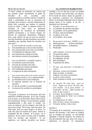 PRACTICAS DE RV Lic. ESTEFANI BARRANTES
“A decir verdad, no poseemos un criterio que
nos permita medir exactamente el grado de
felicidad de una sociedad, pero
comparativamente es posible estimar el estado de
salud o enfermedad en que se encuentra una
sociedad, pues tenemos a nuestra disposición un
hecho bien conocido que traduce el malestar
social en cifras, a saber, el número relativo de
suicidios. Si estos actos se aumentan
necesariamente las ocasiones de sufrimiento
también aumentaran y, al mismo tiempo, las
fuerzas de organismo disminuiría. Podemos,
pues, estar seguros de que las que los suicidios
son más frecuentes son más frecuentes son menos
saludables que aquellas donde los suicidios son
más raros”.
1. El autor habla del suicidio en tanto que:
a) Una anomalía que se da en toda sociedad.
b) Una consecuencia en la vida y la sociedad.
c) Un indicador de malestar social.
d) una expresión de conducta normal.
e) una muestra exclusiva de psicopatía.
2. Una sociedad feliz o saludable implica:
a) Un malestar social inexistente
b) Una tasa de suicidios muy baja.
c) La presencia de muchas anomalías
d) Una estabilidad emocional.
e) La negación de todo sufrimiento.
3. Una consecuencia directa de la idea central es
a) El malestar social es, en sí, indeterminable.
b) La felicidad social es una entelequia.
c) El malestar aumenta con el aumento de
suicidios
d) La tasa de suicidios es inconmensurable.
e) La causa de los suicidios es psicológica.
TEXTO 2
“Tu aroma es hermosa en el horizonte del cielo
OHVIVO ATHON principio de la vida. Cuando
tú te levantas en el horizonte, llenas toda la tierra
de tu hermosura. Porque tú eres hermoso, grande
resplandeciendo y alto sobre el mundo. Tus
rayos se esparcen por los campos y por todo los
que tú has creado. Tú lo unes todo con amor. Tú
estás lejos, pero tus rayos llegan a la tierra. Tú
estás alto, pero las huellas de tu paso forman el
resplandor del día. Cuando tú te pones en el
poniente de los cielos, la tierra está en tinieblas
como los muertos, que duermen en sus
sepulcros, sus cabezas envueltas sus narices
cerradas, y sin ver del uno al otro, no sienten
robar los tesoros que tienen bajo sus cabezas.
Por la noche los leones dejan sus guaridas y
las serpientes venenosas sus madrigueras.
Reina la oscuridad, Edmundo está en silencio,
porque quien lo ha creado, se ha ido a
descalzar en el horizonte”.
4. Su poder se nos demuestran en:
a) La cobardía de nuestros enemigos.
b) La grandeza de los gobernantes.
c) El amor entre los hombres.
d) La gloria de la vida.
e) Las tinieblas de la noche.
5. De acuerdo a la lectura ATHON es un:
a) Noble guerrero. d) Dios mitológico.
b) Divinidad totémica. e) Redentor.
c) Predicador.
6. ¿Qué significa la muerte para el autor?
a) La muerte de Athon.
b) El silencio del mundo.
c) El resplandor del día
d) Dios mitológico.
e) El gobierno de Athon.
7. El viaje que mencionó el narrador se
refiere :
a) Descansar en paz en las tinieblas.
b) Dejar el mundo en tinieblas.
c) Gobernar con amor a los hombres.
d) La gloria de los muertos.
e) Dejar sembrada la semilla para el redentor.
8. La oración:“Tú estás lejos pero tus
rayos llegan a la tierra. Tú estás alto,
pero huellas de tu paso forman el
resplandor del día.” ¿Qué mensaje nos
trata de dar el autor?
a) Los rayos del sol alumbran la tierra.
b) La espiritualidad de “Dios” en el infierno
de la tierra.
c) La omnipotencia de “Dios”.
d) Guía de amor y la paz a los hombres.
e) El triunfo del bien sobre el mal.
TEXTO 3
“El examen de la institución universitaria en
función del presente y del futuro no implica
que se reniegue del pasado. La universidad
saludable y fecunda tradición. En nombre de
ella precisamente hay que mirar con coraje y
optimismo el porvenir. El humanismo
 