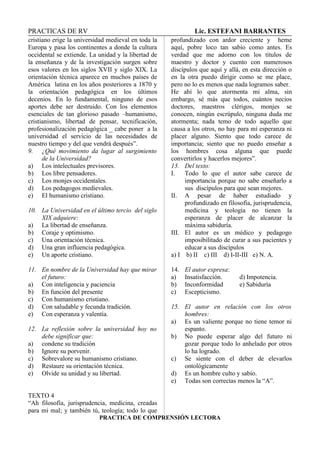 PRACTICAS DE RV Lic. ESTEFANI BARRANTES
cristiano erige la universidad medieval en toda la
Europa y pasa los continentes a donde la cultura
occidental se extiende. La unidad y la libertad de
la enseñanza y de la investigación surgen sobre
esos valores en los siglos XVII y siglo XIX. La
orientación técnica aparece en muchos países de
América latina en los años posteriores a 1870 y
la orientación pedagógica en los últimos
decenios. En lo fundamental, ninguno de esos
aportes debe ser destruido. Con los elementos
esenciales de tan glorioso pasado –humanismo,
cristianismo, libertad de pensar, tecnificación,
profesionalización pedagógica _ cabe poner a la
universidad el servicio de las necesidades de
nuestro tiempo y del que vendrá después”.
9. ¿Qué movimiento da lugar al surgimiento
de la Universidad?
a) Los intelectuales previsores.
b) Los libre pensadores.
c) Los monjes occidentales.
d) Los pedagogos medievales.
e) El humanismo cristiano.
10. La Universidad en el último tercio del siglo
XIX adquiere:
a) La libertad de enseñanza.
b) Coraje y optimismo.
c) Una orientación técnica.
d) Una gran influencia pedagógica.
e) Un aporte cristiano.
11. En nombre de la Universidad hay que mirar
el futuro:
a) Con inteligencia y paciencia
b) En función del presente
c) Con humanismo cristiano.
d) Con saludable y fecunda tradición.
e) Con esperanza y valentía.
12. La reflexión sobre la universidad hoy no
debe significar que:
a) condene su tradición
b) Ignore su porvenir.
c) Sobrevalore su humanismo cristiano.
d) Restaure su orientación técnica.
e) Olvide su unidad y su libertad.
TEXTO 4
“Ah filosofía, jurisprudencia, medicina, creadas
para mi mal; y también tú, teología; todo lo que
profundizado con ardor creciente y heme
aquí, pobre loco tan sabio como antes. Es
verdad que me adorno con los títulos de
maestro y doctor y cuento con numerosos
discípulos que aquí y allá, en esta dirección o
en la otra puedo dirigir como se me place,
pero no lo es menos que nada logramos saber.
He ahí lo que atormenta mi alma, sin
embargo, sé más que todos, cuántos necios
doctores, maestros clérigos, monjes se
conocen, ningún escrúpulo, ninguna duda me
atormenta; nada temo de todo aquello que
causa a los otros, no hay para mí esperanza ni
placer alguno. Siento que todo carece de
importancia; siento que no puedo enseñar a
los hombres cosa alguna que puede
convertirlos y hacerlos mejores”.
13. Del texto:
I. Todo lo que el autor sabe carece de
importancia porque no sabe enseñarlo a
sus discípulos para que sean mejores.
II. A pesar de haber estudiado y
profundizado en filosofía, jurisprudencia,
medicina y teología no tienen la
esperanza de placer de alcanzar la
máxima sabiduría.
III. El autor es un médico y pedagogo
imposibilitado de curar a sus pacientes y
educar a sus discípulos
a) I b) II c) III d) I-II-III e) N. A.
14. El autor expresa:
a) Insatisfacción. d) Impotencia.
b) Inconformidad e) Sabiduría
c) Escepticismo.
15. El autor en relación con los otros
hombres:
a) Es un valiente porque no tiene temor ni
espanto.
b) No puede esperar algo del futuro ni
gozar porque todo lo anhelado por otros
lo ha logrado.
c) Se siente con el deber de elevarlos
ontológicamente
d) Es un hombre culto y sabio.
e) Todas son correctas menos la “A”.
PRACTICA DE COMPRENSIÓN LECTORA
 