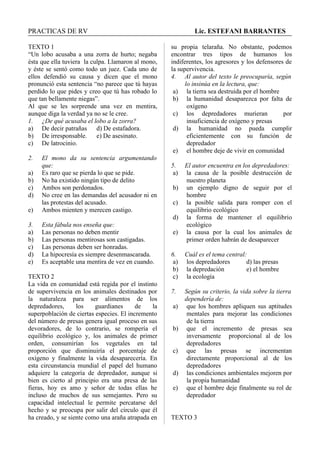PRACTICAS DE RV Lic. ESTEFANI BARRANTES
TEXTO 1
“Un lobo acusaba a una zorra de hurto; negaba
ésta que ella tuviera la culpa. Llamaron al mono,
y éste se sentó como todo un juez. Cada uno de
ellos defendió su causa y dicen que el mono
pronunció esta sentencia “no parece que tú hayas
perdido lo que pides y creo que tú has robado lo
que tan bellamente niegas”.
Al que se les sorprende una vez en mentira,
aunque diga la verdad ya no se le cree.
1. ¿De qué acusaba el lobo a la zorra?
a) De decir patrañas d) De estafadora.
b) De irresponsable. e) De asesinato.
c) De latrocinio.
2. El mono da su sentencia argumentando
que:
a) Es raro que se pierda lo que se pide.
b) No ha existido ningún tipo de delito
c) Ambos son perdonados.
d) No cree en las demandas del acusador ni en
las protestas del acusado.
e) Ambos mienten y merecen castigo.
3. Esta fábula nos enseña que:
a) Las personas no deben mentir
b) Las personas mentirosas son castigadas.
c) Las personas deben ser honradas.
d) La hipocresía es siempre desenmascarada.
e) Es aceptable una mentira de vez en cuando.
TEXTO 2
La vida en comunidad está regida por el instinto
de supervivencia en los animales destinados por
la naturaleza para ser alimentos de los
depredadores, los guardianes de la
superpoblación de ciertas especies. El incremento
del número de presas genera igual proceso en sus
devoradores, de lo contrario, se rompería el
equilibrio ecológico y, los animales de primer
orden, consumirían los vegetales en tal
proporción que disminuiría el porcentaje de
oxígeno y finalmente la vida desaparecería. En
esta circunstancia mundial el papel del humano
adquiere la categoría de depredador, aunque si
bien es cierto al principio era una presa de las
fieras, hoy es amo y señor de todas ellas he
incluso de muchos de sus semejantes. Pero su
capacidad intelectual le permite percatarse del
hecho y se preocupa por salir del círculo que él
ha creado, y se siente como una araña atrapada en
su propia telaraña. No obstante, podemos
encontrar tres tipos de humanos los
indiferentes, los agresores y los defensores de
la supervivencia.
4. Al autor del texto le preocuparía, según
lo insinúa en la lectura, que:
a) la tierra sea destruida por el hombre
b) la humanidad desaparezca por falta de
oxígeno
c) los depredadores murieran por
insuficiencia de oxígeno y presas
d) la humanidad no pueda cumplir
eficientemente con su función de
depredador
e) el hombre deje de vivir en comunidad
5. El autor encuentra en los depredadores:
a) la causa de la posible destrucción de
nuestro planeta
b) un ejemplo digno de seguir por el
hombre
c) la posible salida para romper con el
equilibrio ecológico
d) la forma de mantener el equilibrio
ecológico
e) la causa por la cual los animales de
primer orden habrán de desaparecer
6. Cuál es el tema central:
a) los depredadores d) las presas
b) la depredación e) el hombre
c) la ecología
7. Según su criterio, la vida sobre la tierra
dependería de:
a) que los hombres apliquen sus aptitudes
mentales para mejorar las condiciones
de la tierra
b) que el incremento de presas sea
inversamente proporcional al de los
depredadores
c) que las presas se incrementan
directamente proporcional al de los
depredadores
d) las condiciones ambientales mejoren por
la propia humanidad
e) que el hombre deje finalmente su rol de
depredador
TEXTO 3
 