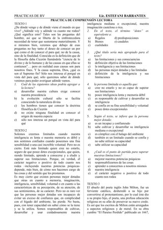 PRACTICAS DE RV Lic. ESTEFANI BARRANTES
PRACTICA DE COMPRENSIÓN LECTORA
TEXTO 1
¿De dónde vengo y de dónde viene el mundo en que
vivo? ¿Adónde voy y adónde va cuanto me rodea?
¿Qué significa esto? Tales son las preguntas del
hombre, así que se liberta de la embrutecedora
necesidad de tener que sustentarse materialmente. Y
si miramos bien, veremos que debajo de esas
preguntas no hay tanto el deseo de conocer un por
qué como el de conocer el para qué; no de la causa,
sino de la finalidad. Conocida es la definición que de
la filosofía daba Cicerón llamándola “ciencia de lo
divino y de lo humano y de las causas en que ellas se
contienen”… pero en realidad esas causas son para
nosotros fines. Y la causa suprema, Dios, ¿qué es
son el Supremo fin? Sólo nos interesa el porqué en
vista del para qué; sólo queremos saber de dónde
venimos para poder averiguar adónde vamos.
1. Cuál de las siguientes ideas podría agregar a
la lectura?
a) desarrollar nuestra cultura exige conocer
nuestra procedencia
b) la evolución cultural sólo se facilita
conociendo la naturaleza divina
c) los hombres tienen que conocer la doctrina
filosófica de Cicerón
d) no existe ninguna finalidad en conocer el
origen de nuestra especie
e) sólo nos interesa un porqué en vista del para
qué
TEXTO 2
Solemos creernos limitados cuando nuestra
inteligencia es lenta o nuestra memoria es débil y
nos sentimos confiados cuando poseemos una fina
sensibilidad o una casi increíble voluntad. Pero no es
cierto. Está más limitado quien cree no estarlo,
seguro de que posee dotes excepcionales, que quien,
siendo limitado, aprende a conocerse y a eludir y
superar sus limitaciones. Porque, en verdad, el
carácter negativo o positivo de todo cuanto nos
rodea –incluyendo nuestras potencias psíquicas-
depende, más bien, de cómo nos hacemos cargo de
las cosas y del sentido que les prestamos.
Es muy cierto que existen personas mejor dotadas
que otras en cuanto a memoria, imaginación,
inteligencia, sensibilidad, voluntad o en cuanto a las
características de su percepción, de su atención, de
sus sentimientos, de su carácter. Pero no es raro ver
que las personas mejor dotadas son incapaces de
evitar un exceso de confianza que, en complicidad
con el hígado del ambiente, las pierde. No basta,
pues, con tener capacidad sin saber cómo se la tiene
y se la utiliza. Somos responsables de cultivar,
desarrollar y usar cuidadosamente nuestra
inteligencia mediana o excepcional, nuestra
imaginación cautelosa o rica.
2. En el texto, el término “dotes” es
equivalente a:
a) Regalos d) predisposiciones
b) Bienes e) caudales
c) cualidades
3. ¿Qué título sería más apropiado para el
texto?
a) las limitaciones y sus consecuencias
b) definición objetiva de las limitaciones
c) la inteligencia y sus limitaciones
d) las personas mejor dotadas y las limitadas
e) definición de la inteligencia y sus
limitaciones
4. la persona limitada es aquella que:
a) cree no estarlo y no es capaz de superar
sus limitaciones
b) posee inteligencia lenta y memoria débil
c) es responsable de cultivar y desarrollar su
inteligencia
d) se confía en su fina sensibilidad y voluntad
e) posee dotes excepcionales
5. Según el texto, se infiere que la persona
mejor dotada:
a) es un incapaz y confianzudo
b) sabe cultivar y desarrollar su inteligencia
mediana o excepcional
c) es cómplice con el halago del ambiente
d) también es un limitado cuando se confía y
no sabe utilizar su capacidad
e) sabe utilizar su capacidad
6. ¿Cuál es el punto de partida para superar
nuestras limitaciones?
a) mejorar nuestras potencias psíquicas
b) responsabilizarnos de las cosas
c) aprender a conocernos a nosotros mismos
d) nuestra inteligencia
e) el carácter negativo o positivo de todo
cuanto nos rodea
TEXTO 3
El abuelo del poeta inglés John Milton, fue un
ferviente católico, desheredó a su hijo por
convertirse al protestantismo, por lo cual éste dio
a su propio hijo, el poeta, una profusa educación
religiosa en su afán de preservar su nuevo credo.
Es así que los escritos de Milton están arraigados
a aspectos religiosos y de moral. En su obra
cumbre “El Paraíso Perdido” publicado en 1667,
 