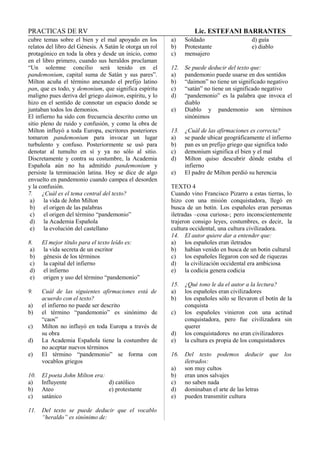 PRACTICAS DE RV Lic. ESTEFANI BARRANTES
cubre temas sobre el bien y el mal apoyado en los
relatos del libro del Génesis. A Satán le otorga un rol
protagónico en toda la obra y desde un inicio, como
en el libro primero, cuando sus heraldos proclaman
“Un solemne concilio será tenido en el
pandemonium, capital suma de Satán y sus pares”.
Milton acuña el término anexando el prefijo latino
pan, que es todo, y demonium, que significa espíritu
maligno pues deriva del griego daimon, espíritu, y lo
hizo en el sentido de connotar un espacio donde se
juntaban todos los demonios.
El infierno ha sido con frecuencia descrito como un
sitio pleno de ruido y confusión, y como la obra de
Milton influyó a toda Europa, escritores posteriores
tomaron pandemonium para invocar un lugar
turbulento y confuso. Posteriormente se usó para
denotar al tumulto en sí y ya no sólo al sitio.
Discretamente y contra su costumbre, la Academia
Española aún no ha admitido pandemonium y
persiste la terminación latina. Hoy se dice de algo
envuelto en pandemonio cuando campea el desorden
y la confusión.
7. ¿Cuál es el tema central del texto?
a) la vida de John Milton
b) el origen de las palabras
c) el origen del término “pandemonio”
d) la Academia Española
e) la evolución del castellano
8. El mejor título para el texto leído es:
a) la vida secreta de un escritor
b) génesis de los términos
c) la capital del infierno
d) el infierno
e) origen y uso del término “pandemonio”
9. Cuál de las siguientes afirmaciones está de
acuerdo con el texto?
a) el infierno no puede ser descrito
b) el término “pandemonio” es sinónimo de
“caos”
c) Milton no influyó en toda Europa a través de
su obra
d) La Academia Española tiene la costumbre de
no aceptar nuevos términos
e) El término “pandemonio” se forma con
vocablos griegos
10. El poeta John Milton era:
a) Influyente d) católico
b) Ateo e) protestante
c) satánico
11. Del texto se puede deducir que el vocablo
“heraldo” es sinónimo de:
a) Soldado d) guía
b) Protestante e) diablo
c) mensajero
12. Se puede deducir del texto que:
a) pandemonio puede usarse en dos sentidos
b) “daimon” no tiene un significado negativo
c) “satán” no tiene un significado negativo
d) “pandemonio” es la palabra que invoca el
diablo
e) Diablo y pandemonio son términos
sinónimos
13. ¿Cuál de las afirmaciones es correcta?
a) se puede ubicar geográficamente el infierno
b) pan es un prefijo griego que significa todo
c) demonium significa el bien y el mal
d) Milton quiso descubrir dónde estaba el
infierno
e) El padre de Milton perdió su herencia
TEXTO 4
Cuando vino Francisco Pizarro a estas tierras, lo
hizo con una misión conquistadora, llegó en
busca de un botín. Los españoles eran personas
iletradas –cosa curiosa-; pero inconscientemente
trajeron consigo leyes, costumbres, es decir, la
cultura occidental, una cultura civilizadora.
14. El autor quiere dar a entender que:
a) los españoles eran iletrados
b) habían venido en busca de un botín cultural
c) los españoles llegaron con sed de riquezas
d) la civilización occidental era ambiciosa
e) la codicia genera codicia
15. ¿Qué tono le da el autor a la lectura?
a) los españoles eran civilizadores
b) los españoles sólo se llevaron el botín de la
conquista
c) los españoles vinieron con una actitud
conquistadora, pero fue civilizadora sin
querer
d) los conquistadores no eran civilizadores
e) la cultura es propia de los conquistadores
16. Del texto podemos deducir que los
iletrados:
a) son muy cultos
b) eran unos salvajes
c) no saben nada
d) dominaban el arte de las letras
e) pueden transmitir cultura
 