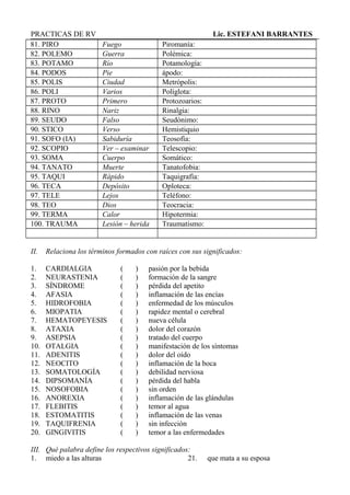 PRACTICAS DE RV Lic. ESTEFANI BARRANTES
81. PIRO Fuego Piromanía:
82. POLEMO Guerra Polémica:
83. POTAMO Río Potamología:
84. PODOS Pie ápodo:
85. POLIS Ciudad Metrópolis:
86. POLI Varios Políglota:
87. PROTO Primero Protozoarios:
88. RINO Nariz Rinalgia:
89. SEUDO Falso Seudónimo:
90. STICO Verso Hemistiquio
91. SOFO (IA) Sabiduría Teosofía:
92. SCOPIO Ver – examinar Telescopio:
93. SOMA Cuerpo Somático:
94. TANATO Muerte Tanatofobia:
95. TAQUI Rápido Taquigrafía:
96. TECA Depósito Oploteca:
97. TELE Lejos Teléfono:
98. TEO Dios Teocracia:
99. TERMA Calor Hipotermia:
100. TRAUMA Lesión – herida Traumatismo:
II. Relaciona los términos formados con raíces con sus significados:
1. CARDIALGIA ( ) pasión por la bebida
2. NEURASTENIA ( ) formación de la sangre
3. SÍNDROME ( ) pérdida del apetito
4. AFASIA ( ) inflamación de las encías
5. HIDROFOBIA ( ) enfermedad de los músculos
6. MIOPATIA ( ) rapidez mental o cerebral
7. HEMATOPEYESIS ( ) nueva célula
8. ATAXIA ( ) dolor del corazón
9. ASEPSIA ( ) tratado del cuerpo
10. OTALGIA ( ) manifestación de los síntomas
11. ADENITIS ( ) dolor del oído
12. NEOCITO ( ) inflamación de la boca
13. SOMATOLOGÍA ( ) debilidad nerviosa
14. DIPSOMANÍA ( ) pérdida del habla
15. NOSOFOBIA ( ) sin orden
16. ANOREXIA ( ) inflamación de las glándulas
17. FLEBITIS ( ) temor al agua
18. ESTOMATITIS ( ) inflamación de las venas
19. TAQUIFRENIA ( ) sin infección
20. GINGIVITIS ( ) temor a las enfermedades
III. Qué palabra define los respectivos significados:
1. miedo a las alturas 21. que mata a su esposa
 