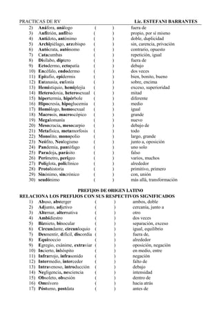 PRACTICAS DE RV Lic. ESTEFANI BARRANTES
2) Anáfora, análogo ( ) fuera de
3) Anfitrión, anfibio ( ) propio, por sí mismo
4) Antídoto, antónimo ( ) doble, duplicidad
5) Archipiélago, arzobispo ( ) sin, carencia, privación
6) Autócrata, autónomo ( ) contrario, opuesto
7) Catacumbas ( ) repetición, igual
8) Disílabo, díptero ( ) fuera de
9) Ectodermo, ectopatía ( ) debajo
10) Encéfalo, endodermo ( ) dos veces
11) Epitafio, epidermis ( ) bien, bonito, bueno
12) Eutanasia, eufonía ( ) sobre, encima
13) Hemistiquio, hemiplejía ( ) exceso, superioridad
14) Heterodoxia, heterosexual ( ) mitad
15) hipertermia, hipérbole ( ) diferente
16) Hipocresía, hipoglucemia ( ) medio
17) Homólogo, homosexual ( ) igual
18) Macrosis, macroscópico ( ) grande
19) Megalomanía ( ) nuevo
20) Mesocracia, mesocarpio ( ) debajo de
21) Metafísica, metamorfosis ( ) todo
22) Monolito, monopolio ( ) largo, grande
23) Neófito, Neologismo ( ) junto a, oposición
24) Pandemia, pantófago ( ) uno solo
25) Paradoja, parásito ( ) falso
26) Perímetro, perigeo ( ) varios, muchos
27) Políglota, policlínico ( ) alrededor
28) Protohistoria ( ) primitivo, primero
29) Sinónimo, sincrónico ( ) con, unión
30) seudónimo ( ) más allá, transformación
PREFIJOS DE ORIGEN LATINO
RELACIONA LOS PREFIJOS CON SUS RESPECTIVOS SIGNIFICADOS
1) Abuso, absterger ( ) ambos, doble
2) Adjunto, adjetivo ( ) cercanía, junto a
3) Alternar, alternativa ( ) otro
4) Ambidiestro ( ) dos veces
5) Biznieto, binocular ( ) separación, exceso
6) Circundante, circunloquio ( ) igual, equilibrio
7) Desmentir, difícil, discordia ( ) fuera de,
8) Equinoccio ( ) alrededor
9) Egregio, exánime, extraviar ( ) oposición, negación
10) Incierto, inhóspito ( ) en medio, entre
11) Infrarrojo, infrasonido ( ) negación
12) Intermedio, interceder ( ) falto de
13) Intravenoso, introducción ( ) debajo
14) Negligencia, nesciencia ( ) intensidad
15) Obsoleto, obsesión ( ) dentro de
16) Omnívoro ( ) hacia atrás
17) Póstumo, postdata ( ) antes de
 