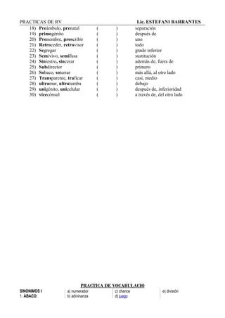 PRACTICAS DE RV Lic. ESTEFANI BARRANTES
18) Preámbulo, prenatal ( ) separación
19) primogénito ( ) después de
20) Pronombre, proscribir ( ) uno
21) Retroceder, retrovisor ( ) todo
22) Segregar ( ) grado inferior
23) Semivivo, semifusa ( ) sustitución
24) Siniestro, sincerar ( ) además de, fuera de
25) Subdirector ( ) primero
26) Sobaco, soterrar ( ) más allá, al otro lado
27) Transparente, traficar ( ) casi, medio
28) ultramar, ultratumba ( ) debajo
29) unigénito, unicelular ( ) después de, inferioridad
30) vicecónsul ( ) a través de, del otro lado
PRACTICA DE VOCABULACIO
SINONIMOS I
1. ÁBACO:
a) numerador
b) adivinanza
c) chance
d) juego
e) división
 