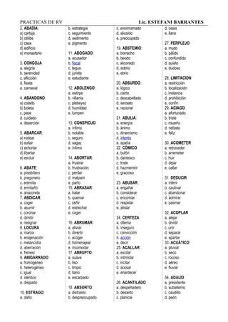 PRACTICAS DE RV Lic. ESTEFANI BARRANTES
2. ABADIA:
a) cartuja
b) célibe
c) casa
d) edificio
e) monasterio
3. CONGOJA
a. alegría
b. serenidad
c. aflicción
d. fiesta
e. carnaval
4. ABANDONO:
a) colado
b) boleta
c. pase
d. cuidado
e. deserción
5. ABARCAR:
a) rodear
b) soltar
c) exhortar
d) libertar
e) excluir
6. ABATE:
a. presbítero
b. pregonero
c. eremita
d. ermitaño
e. anacoreta
7. ABDICAR:
a. coger
b. asumir
c. coronar
d. dimitir
e. resignar
8. LOCURA
a. manía
b. enajenación
c. melancolía
d. aberración
e. frenesí
9. ABIGARRADO
a. homogéneo
b. heterogéneo
c. igual
d. idéntico
e. disipado
10. ESTRAGO:
a. daño
b. estrategia
c. seguimiento
d. sedimento
e. pigmento
11. ABOGADO:
a. acusador
b. fiscal
c. tegua
d. jurista
e. estudiante
12. ABOLENGO:
a. estirpe
b. villanía
c. plebeyez
d. humildad
e. lumpen
13. CONSPICUO
a. ínfimo
b. notable
c. seguro
d. sagaz
e. íntimo
14. ABORTAR:
a. frustrar
b. frustración
c. perder
d. malparir
e. parto
15. ABRASAR:
a. halar
b. quemar
c. ceñir
d. estrechar
e. coger
16. ABRUMAR:
a. aliviar
b. divertir
c. acoger
d. homenajear
e. incomodar
17. ABRUPTO:
a. suave
b. liso
c. limpio
d. llano
e. escarpado
18. ABSORTO:
a. distraído
b. despreocupado
c. ensimismado
d. alicaído
e. preocupado
19. ABSTEMIO:
a. borracho
b. beodo
c. alicorado
d. sobrio
e. ebrio
20. ABSURDO:
a. lógico
b. cierto
c. descabellado
d. sensato
e. racional
21. ABULIA:
a. energía
b. ánimo
c. dinamismo
d. interés
e. apatía
22. CÓMICO
a. bufón
b. dantesco
c. triste
d. hazmerreír
e. gracioso
23. ABUSAR:
a. engañar
b. considerar
c. encomiar
d. respetar
e. alistar
24. CERTEZA
a. dilema
b. inseguro
c. convicción
d. acción
e. decir
25. ACALLAR:
a. excitar
b. intimidar
c. incitar
d. acosar
e. enardecer
26. ACANTILADO
a. despeñadero
b. desierto
c. planicie
d. oasis
e. llano
27. PERPLEJO
a. mudo
b. pálido
c. confundido
d. quieto
e. dudoso
28. LIMITACION
a. restricción
b. localización
c. instancia
d. prohibición
e. confín
29. ACIAGO
a. afortunado
b. triste
c. risueño
d. nefasto
e. feliz
30. ACOMETER
a. retroceder
b. arremeter
c. huir
d. dejar
e. callar
31. DEDUCIR
a. inferir
b. cautivar
c. abandonar
d. admirar
e. pasmar
32. ACOPLAR
a. alejar
b. dividir
c. unir
d. separar
e. apartar
33. ACUÁTICO
a. pluvial
b. seco
c. rocoso
d. aéreo
e. fluvial
34. ADALID
a. presidente
b. subalterno
c. caudillo
d. peón
 