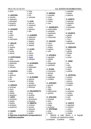 PRACTICAS DE RV Lic. ESTEFANI BARRANTES
e. siervo
35. ADEFESIO
a. maravilla
b. esperpento
c. preciosidad
d. porquería
e. perfección
36. ACHAQUE
a. vejez
b. vigor
c. juvenil
d. sano
e. enfermedad
37. ADULAR
a. criticar
b. vituperar
c. alabar
d. insultar
e. adornar
38. AFORTUNADO
a. infeliz
b. bienaventurado
c. desdichado
d. fortuna
e. millonario
39. AGARRAR
a. soltar
b. aprisionar
c. abrir
d. asir
e. asegurar
40. AGRAVIO
a. homenaje
b. injuria
c. halago
d. ofrenda
e. desagravio
41. AHITO
a. hambriento
b. saciado
c. famélico
d. pordiosero
e. paupérrimo
42. AGUDO
a. romo
b. torpe
c. necio
d. fino
e. embotado
43. ALBA
a. blancura
b. crepúsculo
c. aurora
d. atardecer
e. albo
44. ALBEDRÍO
a. abstención
b. indecisión
c. desgano
d. voluntad
e. disgusto
45. ALDEA
a. urbe
b. villorrio
c. ciudad
d. capital
e. metrópoli
46. ALGARABÍA
a. alegría
b. tranquilidad
c. sigilo
d. bulla
e. reserva
47. ALTRUISMO
a. egoísmo
b. bondad
c. sordidez
d. egocéntrico
e. filantropía
48. CIRCUNSPECTO
a. locuaz
b. prudente
c. atrevido
d. dicharachero
e. elocuente
49. AMNISTIA
a. condonar
b. punición
c. alineación
d. condena
e. perdón
50. INSÍPIDO
a. insaciable
b. zonzo
c. inodoro
d. ineficaz
e. soso
51. ANARQUISTA
a. tradicionalista
b. retrógrado
c. reaccionario
d. agitador
e. conservador
52. ANCIANO
a. nuevo
b. arcaico
c. antiguo
d. vigoroso
e. senil
53. APACIBLE
a. aquietado
b. rebelde
c. dócil
d. desapacible
e. pacificador
54. ELEGÍA
a. movimiento
b. lamento
c. alegría
d. estabilidad
e. cordillera
55. APÓCRIFO
a. genuino
b. falso
c. ilegal
d. distorsionado
e. genérico
56. APOLOGÍA
a. antología
b. fama
c. insulto
d. elogio
e. acusación
57. APOTEOSIS
a. bulla
b. frenesí
c. pasividad
d. quietud
e. alabanza
58. APRIETO
a. desahogo
b. angostura
c. respiro
d. tranquilidad
e. apuro
59. APUESTO
a. galante
b. Dandy
c. Tony
d. gallardo
e. desgarbado
60. ARBOLEDA
a. bejuco
b. agreste
c. floresta
d. oasis
e. campo
61. ARDID
a. as
b. treta
c. verdad
d. astuto
e. artificial
62. ARTIFICIAL
a. artístico
b. natural
c. genuino
d. simulado
e. sintético
63. AS
a. mantenido
b. mañoso
c. campeón
d. inútil
e. artero
64. ASCETA
a. negociante
b. vivaracho
c. vividor
d. ermitaño
e. retirado
A. Determine el significante correspondiente al
significado propuesto:
1. Referido al estilo literario o al lenguaje
hinchado, con repeticiones inútiles.
a) ampuloso b) extenso c) largo
 