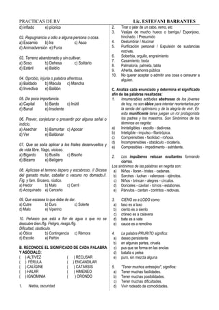 PRACTICAS DE RV Lic. ESTEFANI BARRANTES
d) inflado e) pícnico
02. Repugnancia u odio a alguna persona o cosa.
a) Escarnio b) Ira c) Asco
d) Animadversión e) Furia
03. Terreno abandonado y sin cultivar.
a) Soso b) Dehesa c) Solitario
d) Estéril e) Baldío
04. Oprobio, injuria o palabra afrentosa.
a) Baldado b) Mácula c) Mancha
d) Invectiva e) Baldón
05. De poca importancia.
a) Capital b) Bardo c) Inútil
d) Banal e) Insolente
06. Prever, conjeturar o presentir por alguna señal o
indicio.
a) Asechar b) Barruntar c) Apocar
d) Ver e) Baldonar
07. Que se solía aplicar a los frailes desenvueltos y
de vida libre. Vago, vicioso.
a) Bigardo b) Busilis c) Bisoño
d) Bizarro e) Belígero
08. Aplícase el terreno áspero y escabroso. // Dícese
del ganado mular, caballar o vacuno no domado.//.
Fig. y fam. Grosero, rústico.
a) Hedor b) Malo c) Cerril
d) Acoquinado e) Cenceño
09. Que escasea lo que debe de dar.
a) Cutre b) Duro c) Solerte
d) Malo e) Viperino
10. Peñasco que está a flor de agua o que no se
descubre bien./fig. Peligro, riesgo./fig.
Dificultad, obstáculo.
a) Óbice b) Contingencia c) Rémora
d) Escollo e) Peñón
B. RECONOCE EL SIGNIFICADO DE CADA PALABRA
Y ASÓCIALO:
( ) ALTIVEZ ( ) RECUSAR
( ) FÉRULA ( ) ENCANDILAR
( ) CALÍGINE ( ) CATARSIS
( ) HALAR ( ) HIMENEO
( ) IGNOMINIA ( ) ORONDO
1. Niebla, oscuridad
2. Tirar o jalar de un cabo, remo, etc
3. Vasijas de mucho hueco o barriga./ Esponjoso,
hinchado. / Presumido
4. Deslumbrar / Alucinar
5. Purificación personal / Expulsión de sustancias
nocivas.
6. Soberbia, orgullo, engreimiento
7. Casamiento, boda
8. Palmatoria, palmeta, tabla
9. Afrenta, deshonra pública
10. No querer aceptar o admitir una cosa o censurar a
alguien.
C. Analiza cada enunciado y determina el significado
afín de las palabras resaltadas:
1. Innumerables actitudes abstrusas de los jóvenes
de hoy, no son óbice para intentar reorientarlos por
la senda del optimismo y de la alegría de vivir. En
esta munificente tarea juegan un rol protagonista
los padres y los maestros. Son Sinónimos de los
términos en negrita:
a) Ininteligibles - escollo - dadivosa.
b) Inteligible - impulso - filantrópica.
c) Comprensibles - facilidad - roñosa.
d) Incomprensibles - obstáculo - cicatería.
e) Compresibles - impedimento - estridente.
2. Los impúberes retozan exultantes formando
corros.
Los sinónimos de las palabras en negrita son:
a) Niños - lloran - tristes - cadenas.
b) Sorches - luchan - valerosos - ejércitos.
c) Niños - brincan - alegres - círculos.
d) Donceles - cavilan - torvos - eslabones.
e) Párvulos - cantan - contritos - redovas.
3. CIENO es a LODO como:
a) laso es a laxo
b) ciento es a siento
c) cráneo es a calavera
d) bate es a vate
e) cauce es a remolino
4. La palabra PRURITO significa:
a) deseo persistente
b) en algunas partes, ciruela
c) pus que se forma en las encías
d) batalla o pelea
e) puro, sin mezcla alguna
5. "Tener muchos entresijos", significa:
a) Tener muchas facilidades.
b) Tener muchas posibilidades.
c) Tener muchas dificultades.
d) Vivir rodeado de comodidades.
 