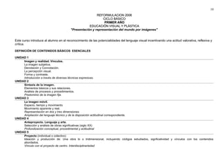 10 
RREEFFOORRMMUULLAACCIIOONN 22000066 
CCIICCLLOO BBÁÁSSIICCOO 
PPRRIIMMEERR AAÑÑOO 
EEDDUUCCAACCIIÓÓNN VVIISSUUAALL YY PPLLÁÁSSTTIICCAA 
"Presentación y representación del mundo por imágenes" 
Este curso introduce al alumno en el reconocimiento de las potencialidades del lenguaje visual incentivando una actitud valorativa, reflexiva y 
crítica. 
DEFINICIÓN DE CONTENIDOS BÁSICOS ESENCIALES 
UNIDAD 1 
Imagen y realidad. Vínculos. 
La imagen subjetiva. 
Denotación y Connotación. 
La percepción visual. 
Forma y contraste. 
Introducción a través de diversas técnicas expresivas. 
UNIDAD 2 
Sintaxis de la imagen. 
Elementos básicos y sus relaciones. 
Análisis de procesos y procedimientos. 
Predominio de la imagen fija. 
UNIDAD 3 
La imagen móvil. 
Espacio, tiempo y movimiento 
Movimiento aparente y real. 
Representación en dos y tres dimensiones. 
Ampliación del lenguaje técnico y de la disposición actitudinal correspondiente. 
UNIDAD 4 
Anteproyecto. Lenguaje y arte. 
Selección y análisis de obras significativas (siglo XX) 
Profundización conceptual, procedimental y actitudinal 
UNIDAD 5 
Proyecto (individual o colectivo) 
Ideación y producción de: Una obra bi o tridimensional, incluyendo códigos estudiados, signficatividad y vínculos con los contenidos 
abordados. 
Vínculo con el proyecto de centro. Interdisciplinariedad 
 