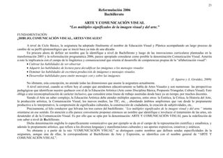 21 
Reformulación 2006 
Bachillerato 
ARTE Y COMUNICACIÓN VISUAL 
“Los múltiples significados de la imagen visual y del arte.” 
FUNDAMENTACIÓN 
¿DIBUJO, COMUNICACIÓN VISUAL, ARTES VISUALES? 
A nivel de Ciclo Básico, la asignatura ha adoptado finalmente el nombre de Educación Visual y Plástica acompañando un largo proceso de 
cambio de su perfil epistemológico que se inició hace ya más de una década- 
En procura ahora de definir un nombre que la identifique a nivel de Bachillerato y luego de las innovaciones curriculares planteadas en la 
transformación 2003 y la reformulación programática 2006, parece apropiado considerar como posible la denominación Comunicación Visual. Amerita 
a esto la implicancia con el campo de lo lingüístico y comunicacional que orienta al desarrollo de competencias propias de la “alfabetización visual”: 
· Cultivar las habilidades de ver-observar 
· Adquirir las habilidades de lectura para decodificar las imágenes o los mensajes visuales 
· Dominar las habilidades de escritura-producción de imágenes o mensajes visuales. 
· Desarrollar habilidades para emitir mensajes con y sobre las imágenes. 
(I. Aguirre y A. Giraldez, 2009) 
No obstante, esta concepción, no atiende todas las dimensiones que asume la asignatura actualmente. 
A nivel universal, cuando se refiere hoy al campo que atendemos educativamente se habla de Artes Visuales y son numerosas las perspectivas 
pedagógicas que identifican nuestro quehacer con el de la Educación Artística (Arte como Disciplina Básica, Propuesta Triangular, Cultura Visual). Esto 
obliga a una reconceptualización de carácter inclusivo, que considere estas líneas de trabajo asumidas desde hace ya un tiempo, por muchos docentes. 
Siendo el Arte un saber complejo, la Educación Artística debe atender múltiples aspectos, entre otros: la Estética, la Crítica, la Historia del Arte, 
la producción artística, la Comunicación Visual, los nuevos medios, las TIC, etc, , abordando ámbitos amplísimos que van desde lo propiamente 
productivo a lo interpretativo, la comprensión de significados culturales, la construcción de ciudadanía, la creación de subjetividades, etc.. 
Precisamente, el hilo conductor que hilvana los tres cursos del bachillerato: “Los múltiples significados de la imagen visual y del arte.” intenta 
orientarse en ese sentido. En atención a ello parece conveniente proponer entonces un nombre que identifique e involucre el tratamiento de las artes, sin 
desatender el de la Comunicación Visual. Es por ello que se opta por la denominación: ARTE Y COMUNICACIÓN VISUAL para la redefinición de 
este saber a nivel de Bachillerato. 
Dicha denominación engloba lo específicamente comunicativo que por ejemplo se da en el campo de la representación científica y estadística, y 
además lo propiamente artístico, que refiere a los diversos lenguajes y manifestaciones culturales y sus aportes expresivos, creativos y estéticos. 
No obstante y a partir de la raíz “COMUNICACIÓN VISUAL” se distinguen cuatro nombres que definen sendas especificidades de la 
asignatura, aunque una de ellas, la correspondiente al Bachillerato de Arte y Expresión, se identifica con el nombre general de “ARTE Y 
COMUNICACIÓN VISUAL”: 
 