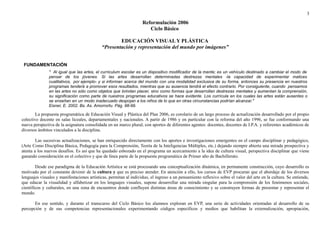 3 
Reformulación 2006 
Ciclo Básico 
EDUCACIÓN VISUAL Y PLÁSTICA 
“Presentación y representación del mundo por imágenes” 
FUNDAMENTACIÓN 
" Al igual que las artes, el curriculum escolar es un dispositivo modificador de la mente; es un vehículo destinado a cambiar el modo de 
pensar de los jóvenes. Si las artes desarrollan determinadas destrezas mentales -la capacidad de experimentar matices 
cualitativos, por ejemplo- y si informan acerca del mundo con una modalidad exclusiva de su forma, entonces su presencia en nuestros 
programas tenderá a promover esos resultados, mientras que su ausencia tendrá el efecto contrario. Por consiguiente, cuando pensamos 
en las artes no sólo como objetos que brindan placer, sino como formas que desarrollan destrezas mentales y aumentan la comprensión, 
su significación como parte de nuestros programas educativos se hace evidente. Los currícula en los cuales las artes están ausentes o 
se enseñan en un modo inadecuado despojan a los niños de lo que en otras circunstancias podrían alcanzar." 
Eisner, E. 2002. Bs. As. Amorrortu. Pág. 98-99. 
La propuesta programática de Educación Visual y Plástica del Plan 2006, es corolario de un largo proceso de actualización desarrollado por el propio 
colectivo docente en salas liceales, departamentales y nacionales. A partir de 1986 y en particular con la reforma del año 1996, se fue conformando una 
nueva perspectiva de la asignatura consolidada en un marco plural, con aportes de diferentes agentes: docentes, docentes de I.P.A. y referentes académicos de 
diversos ámbitos vinculados a la disciplina. 
Las sucesivas actualizaciones, se han enriquecido directamente con los aportes e investigaciones emergentes en el campo disciplinar y pedagógico, 
(Arte Como Disciplina Básica, Pedagogía para la Comprensión, Teoría de la Inteligencias Múltiples, etc.) dejando siempre abierta una mirada prospectiva y 
atenta a los nuevos desafíos. Es así que ha quedado esbozado en el programa un acercamiento a la idea de cultura visual, perspectiva disciplinar que viene 
ganando consideración en el colectivo y que de línea parte de la propuesta programática de Primer año de Bachillerato. 
Desde ese paradigma de la Educación Artística se está procesando una conceptualización dinámica, en permanente construcción, cuyo desarrollo es 
motivado por el constante devenir de la cultura y que es preciso atender. En atención a ello, los cursos de EVP procuran que el abordaje de los diversos 
lenguajes visuales y manifestaciones artísticas, permitan al individuo, el ingreso a un pensamiento reflexivo sobre el valor del arte en la cultura. Se entiende, 
que educar la visualidad y alfabetizar en los lenguajes visuales, supone desarrollar una mirada singular para la comprensión de los fenómenos sociales, 
científicos y culturales, en una zona de encuentros donde confluyen distintas áreas de conocimiento y se construyen formas de presentar y representar el 
mundo. 
En ese sentido, y durante el transcurso del Ciclo Básico los alumnos exploran en EVP, una serie de actividades orientadas al desarrollo de su 
percepción y de sus competencias representacionales experimentando códigos específicos y medios que habilitan la externalización, apropiación, 
 