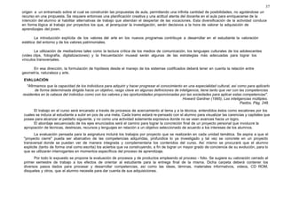37 
origen a un entramado sobre el cual se construirán las propuestas de aula, permitiendo una infinita cantidad de posibilidades, no agotándose un 
recurso en una propuesta. Se requiere entonces una planificación creativa y una actitud atenta del docente en el aula para enriquecerse de la 
intención del alumno al habilitar alternativas de trabajo que atiendan el despertar de las vocaciones. Esta diversificación de la actividad conduce 
en forma lógica al trabajo por proyectos los que, al jerarquizar la investigación, serán decisivos a la hora de valorar la adquisición de 
aprendizajes del joven. 
La introducción explícita de los valores del arte en los nuevos programas contribuye a desarrollar en el estudiante la valoración 
estética del entorno y de los valores patrimoniales. 
La utilización de mediadores tales como la lectura crítica de los medios de comunicación, los lenguajes culturales de los adolescentes 
(video clips, fotografía, digitalizaciones) y la frecuentación museal serán algunas de las estrategias más adecuadas para lograr los 
vínculos transversales. 
En esa dirección, la formulación de hipótesis desde el manejo de los sistemas codificados deberá tener en cuenta la relación entre 
geometría, naturaleza y arte. 
EVALUACIÓN 
"Afirmamos que la capacidad de los individuos para adquirir y hacer progresar el conocimiento en una especialidad cultural, así como para aplicarlo 
de forma determinada dirigida hacia un objetivo, rasgo clave en algunas definiciones de inteligencia, tiene tanto que ver con las competencias 
residentes en la cabeza del individuo como con los valores y las oportunidades proporcionadas por las sociedades para aplicar estas competencias". 
Howard Gardner (1995), Las inteligencias múltiples. 
Paidós. Pág. 248. 
El trabajo en el curso será encarado a través de procesos de acercamiento al tema y a la técnica, entendidos éstos como escalones por los 
cuales se induce al estudiante a subir en pos de una meta. Cada tramo estará re-pensado con el alumno para visualizar las carencias y capitales que 
posee para alcanzar el peldaño siguiente, y no como una actividad solamente expresiva donde no se vean avances hacia un logro. 
El abordaje secuenciado de los ejes enunciados será el camino para lograr la concreción final de un proyecto personal que involucre la 
apropiación de técnicas, destrezas, recursos y lenguajes en relación a un objetivo seleccionado de acuerdo a los intereses de los alumnos. 
La evaluación pensada para la asignatura incluirá los trabajos por proyecto que se realizarán en cada unidad temática. Se aspira a que el 
"proyecto cierre" pueda ser abarcativo de las competencias adquiridas, profundice lo ya investigado y tal vez se concrete en un proyecto 
transversal donde se puedan ver de manera integrada y complementaria los contenidos del curso. Así mismo se procurará que el alumno 
explicite (tanto de forma oral como escrita) los aciertos que va construyendo, a fin de lograr un mayor grado de conciencia de su evolución, para lo 
que se utilizarán interrogantes en momentos específicos del proceso de aprendizaje. 
Por todo lo expuesto se propone la evaluación de procesos y de productos empleando el proceso - folio. Se sugiere su valoración cerrado el 
primer semestre de trabajo a los efectos de orientar al estudiante para la entrega final de la misma. Dicha carpeta deberá contener los 
diversos pasos dados para procesar y desarrollar competencias, así como las ideas, láminas, materiales informativos, videos, CD ROM, 
disquetes y otros, que el alumno necesite para dar cuenta de sus adquisiciones. 
 