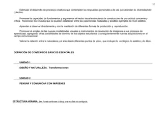 52 
Estimular el desarrollo de procesos creativos que contemplen las respuestas personales a la vez que atiendan la diversidad del 
colectivo. 
Promover la capacidad de fundamentar y argumentar el hecho visual estimulando la construcción de una actitud conciente y 
crítica. Reconocer los vínculos que se puedan establecer entre las experiencias realizadas y posibles ejemplos de nivel estético. 
Aprender a observar directamente y con la mediación de diferentes formas de producción y reproducción. 
Promover el empleo de las nuevas modalidades visuales e instrumentos de resolución de imágenes a sus procesos de 
aprendizaje, agregando otras posibilidades de dominio de los objetos estudiados y consiguientemente nuevas adquisiciones en el 
campo comunicacional. 
Valorar la relación entre la naturaleza y el arte desde diferentes puntos de vista , que incluyen lo ecológico, lo estético y lo ético. 
DEFINICIÓN DE CONTENIDOS BÁSICOS ESENCIALES 
UNIDAD 1 
DISEÑO Y NATURALEZA. Transformaciones 
UNIDAD 2 
PENSAR Y COMUNICAR CON IMÁGENES 
ESTRUCTURA HORARIA : tres horas continuas o dos y una en días no contiguos . 
 