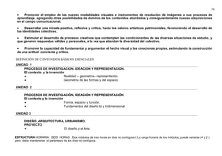 58 
· Promover el empleo de las nuevas modalidades visuales e instrumentos de resolución de imágenes a sus procesos de 
aprendizaje, agregando otras posibilidades de dominio de los contenidos abordados y consiguientemente nuevas adquisiciones 
en el campo comunicacional. 
· Desarrollar una mirada positiva, reflexiva y crítica, hacia los valores artísticos patrimoniales, favoreciendo el desarrollo de 
las identidades colectivas. 
· Estimular el desarrollo de procesos creativos que contemplen las condicionantes de las diversas situaciones de estudio, y 
que generen respuestas válidas y personales, a la vez que atiendan la diversidad del colectivo. 
· Promover la capacidad de fundamentar y argumentar el hecho visual y las creaciones propias, estimulando la construcción 
de una actitud conciente y crítica. 
DEFINICIÓN DE CONTENIDOS BÁSICOS ESENCIALES 
UNIDAD 1 
PROCESOS DE INVESTIGACION, IDEACION Y REPRESENTACION. 
El contexto y la invención 
· Realidad – geometría– representación. 
· Geometría de las formas y del espacio. 
UNIDAD 2 
PROCESOS DE INVESTIGACIÓN, IDEACIÓN Y REPRESENTACIÓN 
El contexto y la invención 
· Forma, espacio y función. 
· Fundamentos del diseño bi y tridimensional. 
UNIDAD 3 
DISEÑO, ARQUITECTURA, URBANISMO. 
PROYECTO 
· El diseño y el Arte. 
ESTRUCTURA HORARIA: SEIS HORAS . Dos módulos de tres horas en días no contíguos ( Lo carga horaria de los módulos, puede variarse (4 y 2 ) 
pero debe mantenerse el parántesis de los días no contíguos, 
 