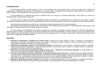 64 
FUNDAMENTACIÓN 
Es conveniente recordar que este programa y el de su curso precedente, han sido pensados como un proceso de adquisición y desarrollo de 
competencias y habilidades que conducen a la formación de un alumno creativo, responsable de sus decisiones, comprometido con la sociedad y la 
cultura, y abierto a nuevos desafíos en el campo del Arte y de la Comunicación Visual. 
El reconocimiento de la creatividad personal en el colectivo social y sus vínculos con contextos determinados, serán tenidos en cuenta en el 
abordaje temático correspondiente a este curso. 
Al mismo tiempo, se deberán consolidar las habilidades operativas apoyadas en la potencialidad de los medios. En ese proceso, el alumno 
incorporará el manejo adecuado de técnicas y procedimientos propios de los medios estudiados en función de la intencionalidad productivo-comunicativa. 
Se fomentará la aproximación a las artes, oficios y profesiones vinculadas directamente a la bi y tridimensionalidad. 
Se jerarquizarán los referenciales escogidos para cada unidad con una metodología que de prioridad a la interactividad entre objeto y sujeto, o sea 
entre objeto de estudio (matérico-virtual) y sujeto reproductor y productor. 
Se hace necesaria una alfabetización que permita la produccción cualificada y que habilite la lectura crítica de los discursos multimediáticos, 
textuales, sonoros y visuales. Esto significa, por un lado la apropiación de sus enormes posibilidades con fines educativos y por otro, la generación de un 
público reflexivo que pueda decodificar y discernir el impacto que estas tecnologías tienen en la cultura contemporánea, potenciando la construcción del 
conocimiento y facilitando el desarrollo intelectual. 
OBJETIVOS 
· Favorecer la comprensión y valoración de la cultura visual a través de una mirada sensible y crítica, y el respeto a la diversidad de 
perspectivas en el campo comunicativo y artístico. En particular, la observación sensible, analítica y crítica de las producciones visuales y 
audiovisuales, fortalecerá la valoración cultural, patrimonial y ética. 
· Desarrollar las capacidades creativas y comunicativas del alumno, fortaleciendo su rol de productor e intérprete sensible de mensajes 
visuales, experimentando modalidades y medios de transformaciones e intervenciones sobre la materia y el espacio (reales y virtuales) que 
manifiesten intenciones expresivas y comunicacionales. 
· Relacionar las producciones imagenológicas propias y ajenas con el contexto en el que fueron generadas, su intencionalidad y el 
vínculo productor-intérprete enfatizando la significatividad de los mensajes. 
· Promover la capacidad de interpretar, fundamentar y argumentar el hecho visual estimulando la construcción de una actitud conciente y 
crítica. El análisis y valoración de los lugares del arte en las diversas manifestaciones estudiadas, favorecerá la comprensión desde el punto de 
vista estético. Así, se desarrollará el reconocimiento de los vínculos que se puedan establecer entre las experiencias realizadas y posibles 
ejemplos de nivel estético. Para ello resulta fundamental propiciar los vínculos directos con el objeto de arte. 
· Estimular el desarrollo de procesos creativos que contemplen las respuestas personales a la vez que atiendan la diversidad del colectivo, 
favoreciendo desde la reflexión acerca de los procesos de trabajo, el autoconocimiento en el ámbito del aprendizaje y la creación. 
 