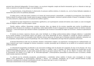 7 
personal, base referencial indispensable. Al mismo tiempo, y en un proceso integrador, cumple una función instrumental, que les es inherente en tanto que 
centra su atención en el campo de la imagen y sus representaciones. 
La experimentación, el descubrimiento, la observación, los procesos analítico-sintéticos, la intuición, etc., son las formas habituales empleadas en 
nuestra labor para resolver los problemas planteados. 
El trabajo previo a todo logro parece asentarse en el terreno del vínculo personal e intransferible, y acompaña las investigaciones. Esta relación le 
brinda al alumno la confianza de que se puede actuar sin esperar resultados estereotipados. Asimismo le permite asimilar el fracaso, lo inacabado, el rechazo 
o la crítica destructiva, etapas posibles en la resolución del conflicto cognitivo. 
Se propiciará la mejor integración de conocimientos significativos, con la participación constante del alumno como creador y/o como investigador 
crítico de imágenes, objetos o acciones propias o ajenas. 
Percibir, analizar, codificar, dimensionar, construir, proyectar, idear, son algunas de las acciones requeridas para resolver los problemas que 
se planteen dentro del proceso de enseñanza y de aprendizaje, siendo imprescindible en tanto la integración de los lenguajes durante las distintas instancias 
del proceso. A través del trayecto que realizará el alumno se propenderá a que reconozca la necesidad del empleo de los diversos sistemas de representación 
integrados. 
El dominio de técnicas expresivas diversas actúa como facilitador en el diálogo profesor-alumno-saberes (triángulo didáctico). La pluralidad 
de las mismas posibilita el acercamiento afectivo del alumno a una forma determinada de hacer, respetando la variedad de intereses manifiestos o 
descubiertos en la acción misma. Es aconsejable incluir diferentes técnicas expresivas, de manera que los elementos materiales empleados, interactúen con 
los conceptuales, enriqueciendo el proceso de aprendizaje. Este, será evaluado con independencia del logro final de la propuesta motivacional. 
El docente determinará en cada caso, los materiales, formatos e instrumental a emplear y sus experiencias e investigaciones bi o tridimensionales, sin 
mayor limitación que la que le impongan los factores económicos o sociales, procurando que la limitación sea un desafío en la resolución creativa del 
problema planteado. 
La reformulación programática así planteada es una convocatoria al diálogo entre los docentes de la asignatura, de éstos con los docentes del nivel, 
y fundamentalmente un diálogo abierto consigo mismo. Incorporar el alfabeto visual al lenguaje del alumno significa que él podrá hacer uso del 
mismo de forma deliberada para que, en cada ocasión, pueda decir mejor lo que quiere expresar. Para el logro de este objetivo el docente debe facilitar 
la frecuentación del alumno en un doble rol: de observador/espectador y emisor/productor, potenciando la construcción activa de lecturas y miradas 
desde la propia experiencia individual. 
La selección de los contenidos conceptuales, procedimentales y actitudinales incluye también al docente como investigador en el campo 
plástico visual, posibilitando su involucramiento intelectual y afectivo. Los contenidos actitudinales que él puede transmitir denotan su propia 
disposición o predisposición al abordar la problemática del aula. Esto quiere decir que lo social y lo individual se 
entrecruzan constantemente en este accionar pedagógico. 
 