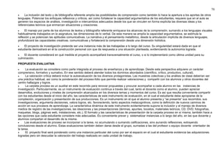 70 
· La inclusión del texto y de bibliografía referente amplía las posibilidades de comprensión como también lo hace la apertura a los aportes de otros 
lenguajes. Potenciar los enfoques reflexivos y críticos, así como fortalecer la capacidad argumentativa de los estudiantes, requiere que en el aula se 
generen los espacios de análisis, investigación e intercambios adecuados desde los que se vinculen en forma explícita las diversas ideas y los 
referenciales teóricos que enmarcan situaciones y creaciones. 
· El manejo por parte de los alumnos de textos y bibliografía referente enriquece los alcances de la comprensión, sumando a los lenguajes visuales 
habitualmente trabajados en la asignatura, las dimensiones de lo verbal. De esta manera se amplía la capacidad argumentativa, se estimula la 
reflexión y se potencian las aptitudes comunicativas. La narrativa y el pensamiento metafórico, desde la articulación implícita de diversos lenguajes, 
profundizará las capacidades creativas, comunicativas y fortalecerá la comprensión desde una dimensión holística. 
· El proyecto de investigación pretende ser una instancia más de las trabajadas a lo largo del curso. Su singularidad estará dada en que el 
estudiante demostrará en él la construcción personal con que da respuesta a una situación planteada, evidenciando la autonomía lograda. 
· El docente considerará en qué medida el proyecto acompañará transversalmente el curso, o si lo implementará como última unidad para su 
culminación. 
PROPUESTA EVALUATIVA 
· La evaluación se considera como parte integrada al proceso de enseñanza y de aprendizaje. Desde esta perspectiva adquiere un carácter 
comprensivo, formativo y sumativo. En ese sentido deberá atender todos los dominios abordados (científico, crítico, productivo, cultural). 
· La valoración crítica deberá incluir la autoevaluación de los diversos protagonistas. Las muestras colectivas y los análisis de clase deberían ser 
una práctica habitual, así como la ponderación del proceso-folio que permite realizar valoraciones y compartir con los alumnos y otros docentes del 
centro hallazgos y logros. 
· La carpeta proceso es un auxiliar en este recorrido para renovar propuestas y procurar acompañar a cada alumno en las instancias de 
investigación. Particularmente, es un instrumento de evaluación continua a través del cual, tanto el docente como el alumno, pueden apreciar 
desarrollos, evoluciones y niveles de comprensión alcanzados en los diversos temas y momentos del curso. Es así que resulta conveniente compartir 
con los estudiantes desde el inicio del año, las características de este instrumento de evaluación, en el cual el estudiante debe apropiarse de la 
compilación, organización y presentación de sus producciones. Es un instrumento en el que el alumno presenta y “se presenta” sus recorridos, sus 
investigaciones, argumenta decisiones, valora logros, etc. favoreciendo, tanto aspectos metacognitivos, como la definición de nuevos caminos de 
acción en sus procesos de aprendizaje. La característica dinámica de este instrumento evidentemente supone la inclusión y el manejo de diversos 
medios de registro de las investigaciones, las ideaciones y las presentaciones (láminas, apuntes, bocetos, materiales teóricos, CD, DVD, fotografías, 
maquetas, blogs, páginas web, instalaciones, etc.). El formato y las características de presentación de la carpeta proceso en sí misma, también hace a 
las opciones que cada estudiante considere más adecuadas. Es conveniente prever y sistematizar instancias a lo largo del año, en las que docente y 
alumnos compartan el desarrollo de la misma. 
· Las evaluaciones de proceso se incorporan a la tarea, no acumulando o sumando calificaciones, sino aunando reflexiones, extrayendo 
conclusiones desde el alumno. Estas evaluaciones también deben darse desde el grupo, sumadas a las del profesor o equipo docente orientador de 
la tarea. 
· El proyecto final será ponderado como una instancia particular del curso por ser el espacio en el cual el estudiante evidencia las adquisiciones 
logradas pero sin descuidar la valoración del trabajo realizado en cada unidad de trabajo. 
 