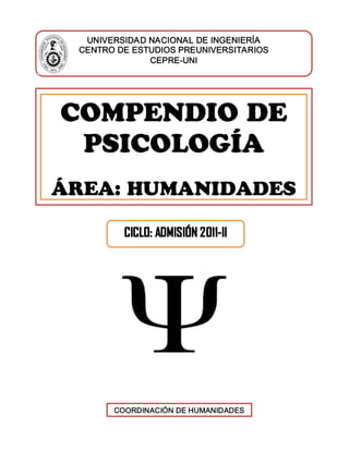 , disculpe, no logr 
UNIVERSIDESTUDIOS PRUNIVETARIOS 
UNIVERSIDAD NACIONAL DE INGENIERÍA 
CENTRO DE ESTUDIOS PREUNIVERSITARIOS 
CEPRE­UNI 
COMPENDIO DE 
PSICOLOGÍA 
ÁREA: HUMANIDADES
CICLO: ADMISIÓN 2011‐II
COORDINACIÓN DE HUMANIDADES
 