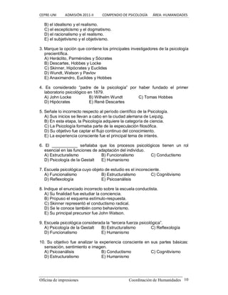 CEPRE‐UNI          ADMISIÓN 2011‐II          COMPENDIO DE PSICOLOGÍA      ÁREA: HUMANIDADES 
Oficina de impresiones  Coordinación de Humanidades  10 
B) el idealismo y el realismo. 
C) el escepticismo y el dogmatismo. 
D) el racionalismo y el realismo. 
E) el subjetivismo y el objetivismo. 
3. Marque la opción que contiene los principales investigadores de la psicología 
precientífica. 
A) Heráclito, Parménides y Sócrates 
B) Descartes, Hobbes y Locke 
C) Skinner, Hipócrates y Euclides 
D) Wundt, Watson y Pavlov 
E) Anaximandro, Euclides y Hobbes 
4.  Es  considerado  “padre  de  la  psicología”  por  haber  fundado  el  primer 
laboratorio psicológico en 1879. 
A) John Locke  B) Wilhelm Wundt  C) Tomas Hobbes 
D) Hipócrates  E) René Descartes 
5. Señale lo incorrecto respecto al período científico de la Psicología. 
A) Sus inicios se llevan a cabo en la ciudad alemana de Leipzig. 
B) En esta etapa, la Psicología adquiere la categoría de ciencia. 
C) La Psicología formaba parte de la especulación filosófica. 
D) Su objetivo fue captar el flujo continuo del conocimiento. 
E) La experiencia consciente fue el principal tema de interés. 
6.  El  ___________  señalaba  que  los  procesos  psicológicos  tienen  un  rol 
esencial en las funciones de adaptación del individuo. 
A) Estructuralismo  B) Funcionalismo  C) Conductismo 
D) Psicología de la Gestalt  E) Humanismo 
7. Escuela psicológica cuyo objeto de estudio es el inconsciente. 
A) Funcionalismo  B) Estructuralismo  C) Cognitivismo 
D) Reflexología  E) Psicoanálisis 
8. Indique el enunciado incorrecto sobre la escuela conductista. 
A) Su finalidad fue estudiar la conciencia. 
B) Propuso el esquema estímulo­respuesta. 
C) Skinner representó el conductismo radical. 
D) Se le conoce también como behaviorismo. 
E) Su principal precursor fue John Watson. 
9. Escuela psicológica considerada la “tercera fuerza psicológica”. 
A) Psicología de la Gestalt  B) Estructuralismo  C) Reflexología 
D) Funcionalismo  E) Humanismo 
10. Su objetivo fue analizar la experiencia consciente en sus partes básicas: 
sensación, sentimiento e imagen. 
A) Psicoanálisis  B) Conductismo  C) Cognitivismo 
D) Estructuralismo  E) Humanismo
 