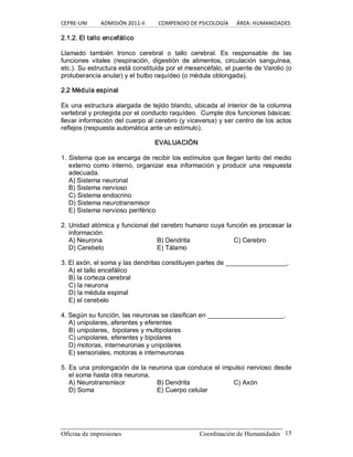 CEPRE‐UNI          ADMISIÓN 2011‐II          COMPENDIO DE PSICOLOGÍA      ÁREA: HUMANIDADES 
Oficina de impresiones  Coordinación de Humanidades  15 
2.1.2. El tallo encefálico 
Llamado  también  tronco  cerebral  o  tallo  cerebral.  Es  responsable  de  las 
funciones  vitales  (respiración,  digestión  de  alimentos,  circulación  sanguínea, 
etc.). Su estructura está constituida por el mesencéfalo, el puente de Varolio (o 
protuberancia anular) y el bulbo raquídeo (o médula oblongada). 
2.2 Médula espinal 
Es una estructura alargada de tejido blando, ubicada al interior de la columna 
vertebral y protegida por el conducto raquídeo.  Cumple dos funciones básicas: 
llevar información del cuerpo al cerebro (y viceversa) y ser centro de los actos 
reflejos (respuesta automática ante un estímulo). 
EVALUACIÓN 
1. Sistema que se encarga de recibir los estímulos que llegan tanto del medio 
externo como interno,  organizar  esa  información  y producir  una respuesta 
adecuada. 
A) Sistema neuronal 
B) Sistema nervioso 
C) Sistema endocrino 
D) Sistema neurotransmisor 
E) Sistema nervioso periférico 
2. Unidad atómica y funcional del cerebro humano cuya función es procesar la 
información. 
A) Neurona  B) Dendrita  C) Cerebro 
D) Cerebelo  E) Tálamo 
3. El axón, el soma y las dendritas constituyen partes de _________________. 
A) el tallo encefálico 
B) la corteza cerebral 
C) la neurona 
D) la médula espinal 
E) el cerebelo 
4. Según su función, las neuronas se clasifican en _____________________. 
A) unipolares, aferentes y eferentes 
B) unipolares,  bipolares y multipolares 
C) unipolares, eferentes y bipolares 
D) motoras, interneuronas y unipolares 
E) sensoriales, motoras e interneuronas 
5. Es una prolongación de la neurona que conduce el impulso nervioso desde 
el soma hasta otra neurona. 
A) Neurotransmisor  B) Dendrita  C) Axón 
D) Soma  E) Cuerpo celular
 
