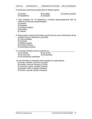 CEPRE‐UNI          ADMISIÓN 2011‐II          COMPENDIO DE PSICOLOGÍA      ÁREA: HUMANIDADES 
Oficina de impresiones                                                Coordinación de Humanidades  16 
6. Estructura voluminosa situada sobre la médula espinal. 
A) Cerebro  B) Encéfalo  C) Corteza cerebral 
D) Hipotálamo  E) Cerebelo 
7.  Pesa  alrededor  de  1.5  kilogramos  y  contiene  aproximadamente  200  mil 
millones de neuronas interconectadas 
A) Cerebro 
B) Cerebelo 
C) Corteza cerebral 
D) Encéfalo 
E) Tálamo 
8. Parte superior externa del cerebro cuya función es usar la información de los 
sentidos para sus decisiones y acciones. 
A) Tallo encefálico 
B) Cerebelo 
C) Médula espinal 
D) Corteza cerebral 
E) Subcorteza cerebral 
9. La corteza cerebral cubre la superficie de  __________________________. 
A) las células  B) las venas 
C) las neuronas  D) el esqueleto 
E) los hemisferios cerebrales 
10. Los hemisferios cerebrales están divididos en cuatro lóbulos: 
A) frontal, cerebral, neuronal y occipital. 
B) parietal, neuronal, temporal y frontal. 
C) neuronal, central, occipital y parietal. 
D) parietal, frontal, occipital y temporal. 
E) frontal, neuronal, central y temporal.
 