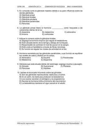 CEPRE‐UNI          ADMISIÓN 2011‐II          COMPENDIO DE PSICOLOGÍA      ÁREA: HUMANIDADES 
Oficina de impresiones                                                Coordinación de Humanidades  21 
5. Es conocida como la glándula maestra debido a su gran influencia sobre las 
demás glándulas. 
A) Glándula pineal 
B) Glándula tiroides 
C) Glándula pituitaria 
D) Glándula paratiroides 
E) Páncreas 
6.  La  glándula  pineal  libera  la  hormona  ___________  como  respuesta  a  las 
variaciones diarias de la luz. 
A) dopamina  B) melatonina  C) adrenalina 
D) tiroxina  E) corticoides 
7. Indique lo correcto sobre la glándula tiroides. 
A) Segrega la hormona tiroxina que regula el metabolismo. 
B) Está ubicada dentro de la laringe y debajo de la tráquea. 
C) Responsable de controlar el nivel de azúcar en la sangre. 
D) Está unida al hipotálamo a través de fibras nerviosas. 
E) Su función es regular los niveles de actividad en el día. 
8. Hormona secretada por las glándulas paratiroides, cuya función es equilibrar 
los niveles de calcio y fósforo en el cuerpo. 
A) Adrenalina  B) Insulina  C) Paratiroidea 
D) Melatonina  E) Dopamina 
9. Glándula que está situada detrás del estómago; segrega insulina y glucagón. 
A) Gónada  B) Suprarrenal  C) Pituitaria 
D) Páncreas  E) Hipófisis 
10. Señale el enunciado incorrecto sobre las gónadas. 
A) Son las glándulas reproductoras: testículos y ovarios. 
B) En el varón, los testículos producen la testosterona 
C) Los ovarios secretan el estrógeno y la progesterona. 
D) Secreta la hormona trófica (hormona del crecimiento). 
E) La testosterona mantiene el vigor sexual en el adulto.
 