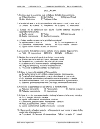 CEPRE‐UNI          ADMISIÓN 2011‐II          COMPENDIO DE PSICOLOGÍA      ÁREA: HUMANIDADES 
Oficina de impresiones                                                Coordinación de Humanidades  26 
EVALUACIÓN 
1. Sostiene que la conciencia está en la base de todo el conocimiento. 
A) William Hamilton  B) Kurt Koffka  C) Sigmund Freud 
D) Max Wertheimer  E) Wolfgang Kolher 
2. Característica de la actividad consciente relacionada con el “querer hacer”. 
A) Unitaria  B) Mutable  C) Prospectiva  D) Subjetiva  E) Intencional 
3.  Estado  de  la  conciencia  que  ocurre  cuando  estamos  despiertos  y 
razonablemente alertas. 
A) Sueño normal  B) Vigilia  C) Preconciencia 
D) Sueño inconsciente  E) Sueño sin ensueño 
4. ¿Cuáles son los campos de la actividad consciente? 
A) Vigilia ­ sueño ­ censura  B) Foco ­ margen ­ umbral 
C) Consciente ­ inconsciente ­ censura  D) Foco ­ umbral ­ censura 
E) Vigilia ­ sueño normal ­ sueño sin ensueño 
5. Zona lateral de la conciencia que se halla en una especie de penumbra. 
A) Foco  B) Inconsciente  C) Umbral  D) Vigilia  E) Margen 
6. Señale dos características de la actividad inconsciente. 
A) Abstracción de la realidad interna y lenguaje formal. 
B) Temporalidad y predominio del principio del placer. 
C) Sustitución de la realidad interior  y atemporalidad. 
D) Lenguaje simbólico y ausencia de contradicción. 
E) Presencia de contradicciones y atemporalidad. 
7. Indique lo incorrecto respecto al Psicoanálisis. 
A) Surge formalmente con el libro La interpretación de los sueños. 
B) Freud definió el psicoanálisis como la disciplina de la conciencia. 
C) Su objeto de estudio siempre fue el inconsciente y no la conciencia. 
D) El Psicoanálisis tiene como principal representante a Sigmund Freud. 
E) Sostenía que lo consciente tiene una etapa preliminar inconsciente. 
8. Concepto psicoanalítico que se refiere a la mente humana. 
A) Actividad consciente  B) Psicoanálisis  C) Aparato psíquico 
D) Actividad inconsciente  E) Inconsciente 
9. Indique la opción que presentan los niveles y la barrera del aparato psíquico. 
A) Foco, margen, umbral – barrera 
B) Vigilia, sueño normal, inconsciente – barrera 
C) Consciente, preconsciente, inconsciente – censura 
D) Foco, subconsciente, umbral – censura 
E) Vigilia, sueño normal, sueño sin ensueño – censura 
10. Barrera entre el subconsciente y el inconsciente que impide el paso de los 
contenidos a la conciencia. 
A) Consciente  B) Censura  C) Inconsciente  D) Preconsciente  E) Umbral
 