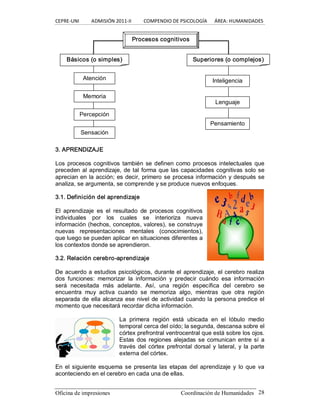 CEPRE‐UNI          ADMISIÓN 2011‐II          COMPENDIO DE PSICOLOGÍA      ÁREA: HUMANIDADES 
Oficina de impresiones                                                Coordinación de Humanidades  28 
3. APRENDIZAJE 
Los  procesos cognitivos también se definen como procesos intelectuales que 
preceden al aprendizaje, de tal forma que las capacidades cognitivas solo se 
aprecian en la acción; es decir, primero se procesa información y después se 
analiza, se argumenta, se comprende y se produce nuevos enfoques. 
3.1. Definición del aprendizaje 
El  aprendizaje  es  el  resultado  de  procesos  cognitivos 
individuales  por  los  cuales  se  interioriza  nueva 
información (hechos, conceptos, valores), se construye 
nuevas  representaciones  mentales  (conocimientos), 
que luego se pueden aplicar en situaciones diferentes a 
los contextos donde se aprendieron. 
3.2. Relación cerebro­aprendizaje 
De acuerdo a estudios psicológicos, durante el aprendizaje, el cerebro realiza 
dos  funciones:  memorizar  la  información  y  predecir  cuándo  esa  información 
será  necesitada  más  adelante.  Así,  una  región  específica  del  cerebro  se 
encuentra  muy  activa  cuando  se  memoriza  algo,  mientras  que  otra  región 
separada de ella alcanza ese nivel de actividad cuando la persona predice el 
momento que necesitará recordar dicha información. 
La  primera  región  está  ubicada  en  el  lóbulo  medio 
temporal cerca del oído; la segunda, descansa sobre el 
córtex prefrontral ventrocentral que está sobre los ojos. 
Estas dos regiones alejadas se comunican entre sí a 
través del córtex prefrontal dorsal y lateral, y la parte 
externa del córtex. 
En el siguiente esquema se presenta las etapas del aprendizaje y  lo que va 
aconteciendo en el cerebro en cada una de ellas. 
Atención 
Memoria 
Percepción 
Sensación 
Inteligencia 
Procesos cognitivos 
Básicos (o simples)  Superiores (o complejos) 
Pensamiento 
Lenguaje
 