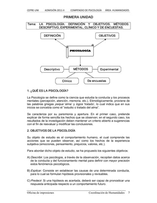 CEPRE‐UNI          ADMISIÓN 2011‐II          COMPENDIO DE PSICOLOGÍA      ÁREA: HUMANIDADES 
Oficina de impresiones  Coordinación de Humanidades  3 
PRIMERA UNIDAD 
Tema:  LA  PSICOLOGÍA:  DEFINICIÓN  Y  OBJETIVOS.  MÉTODOS: 
DESCRIPTIVO, EXPERIMENTAL, CLÍNICO Y DE ENCUESTAS. 
1. ¿QUÉ ES LA PSICOLOGÍA? 
La Psicología se define como la ciencia que estudia la conducta y los procesos 
mentales (percepción, atención, memoria, etc.). Etimológicamente, proviene de 
las palabras griegas psique ‘alma’ y logos ‘tratado’, lo cual indica que en sus 
inicios se concebía como el “estudio o tratado del alma”. 
Se  caracteriza  por  su  parsimonia  y  apertura.  En  el  primer  caso,  pretende 
explicar de forma sencilla los hechos que se observan; en el segundo caso, los 
resultados de la investigación deben mantener un criterio abierto a sugerencias 
con el fin de reevaluar y modificar las conclusiones. 
2. OBJETIVOS DE LA PSICOLOGÍA 
Su  objeto  de  estudio  es  el  comportamiento  humano,  el  cual  comprende  las 
acciones  que  se  pueden  observar,  así  como  los  hechos  de  la  experiencia 
subjetiva (emociones, pensamiento, prejuicios, valores, etc.). 
Para abordar dicho objeto de estudio, se ha propuesto los siguientes objetivos: 
A) Describir. Los psicólogos, a través de la observación, recopilan datos acerca 
de la conducta y del funcionamiento mental para definir con mayor precisión 
estos fenómenos psicológicos. 
B) Explicar. Consiste en establecer las causas de una determinada conducta, 
para lo cual se formulan hipótesis provisionales y revisables. 
C)Predecir. Si una hipótesis es acertada, deberá ser capaz de pronosticar una 
respuesta anticipada respecto a un comportamiento futuro. 
PSICOLOGÍA 
Descriptivo 
DEFINICIÓN  OBJETIVOS 
MÉTODOS  Experimental 
Clínico  De encuestas
 
