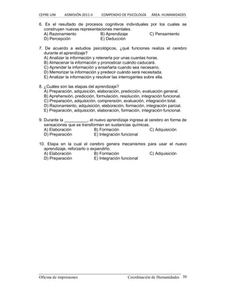 CEPRE‐UNI          ADMISIÓN 2011‐II          COMPENDIO DE PSICOLOGÍA      ÁREA: HUMANIDADES 
Oficina de impresiones                                                Coordinación de Humanidades  30 
6.  Es  el  resultado  de  procesos  cognitivos  individuales  por  los  cuales  se 
construyen nuevas representaciones mentales. 
A) Razonamiento  B) Aprendizaje  C) Pensamiento 
D) Percepción  E) Deducción 
7.  De  acuerdo  a  estudios  psicológicos,  ¿qué  funciones  realiza  el  cerebro 
durante el aprendizaje? 
A) Analizar la información y retenerla por unas cuantas horas. 
B) Almacenar la información y pronosticar cuándo caducará. 
C) Aprender la información y enseñarla cuando sea necesario. 
D) Memorizar la información y predecir cuándo será necesitada. 
E) Analizar la información y resolver las interrogantes sobre ella. 
8. ¿Cuáles son las etapas del aprendizaje? 
A) Preparación, adquisición, elaboración, predicción, evaluación general. 
B) Aprehensión, predicción, formulación, resolución, integración funcional. 
C) Preparación, adquisición, comprensión, evaluación, integración total. 
D) Razonamiento, adquisición, elaboración, formación, integración parcial. 
E) Preparación, adquisición, elaboración, formación, integración funcional. 
9. Durante la __________, el nuevo aprendizaje ingresa al cerebro en forma de 
sensaciones que se transforman en sustancias químicas. 
A) Elaboración  B) Formación  C) Adquisición 
D) Preparación  E) Integración funcional 
10.  Etapa  en  la  cual  el  cerebro  genera  mecanismos  para  usar  el  nuevo 
aprendizaje, reforzarlo o expandirlo. 
A) Elaboración  B) Formación  C) Adquisición 
D) Preparación  E) Integración funcional
 