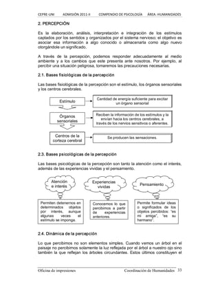 CEPRE‐UNI          ADMISIÓN 2011‐II          COMPENDIO DE PSICOLOGÍA      ÁREA: HUMANIDADES 
Oficina de impresiones                                                Coordinación de Humanidades  33 
2. PERCEPCIÓN 
Es  la  elaboración,  análisis,  interpretación  e  integración  de  los  estímulos 
captados por los sentidos y organizados por el sistema nervioso; el objetivo es 
asociar  esa  información  a  algo  conocido  o  almacenarla  como  algo  nuevo 
otorgándole un significado. 
A  través  de  la  percepción,  podemos  responder  adecuadamente  al  medio 
ambiente  y  a  los  cambios  que  este  presenta  ante  nosotros.  Por  ejemplo,  al 
percibir una situación peligrosa, tomaremos las precauciones necesarias. 
2.1. Bases fisiológicas de la percepción 
Las bases fisiológicas de la percepción son el estímulo, los órganos sensoriales 
y los centros cerebrales. 
2.3. Bases psicológicas de la percepción 
Las bases psicológicas de la percepción son tanto la atención como el interés, 
además de las experiencias vividas y el pensamiento. 
2.4. Dinámica de la percepción 
Lo que percibimos no son elementos simples. Cuando vemos un árbol en el 
paisaje no percibirnos solamente la luz reflejada por el árbol a nuestro ojo sino 
también la que reflejan los árboles circundantes. Estos últimos constituyen el 
Estímulo 
Cantidad de energía suficiente para excitar 
un órgano sensorial 
Órganos 
sensoriales 
Reciben la información de los estímulos y la 
envían hacia los centros cerebrales, a 
través de los nervios sensitivos o aferentes. 
Centros de la 
corteza cerebral 
Se producen las sensaciones. 
Atención 
e interés 
Permiten detenernos en 
determinados  objetos 
por  interés,  aunque 
algunas  veces  el 
estímulo se imponga. 
Permite formular ideas 
o  significados  de  los 
objetos  percibidos:  “es 
mi  amiga”,  “es  su 
hermano”. 
Conocemos  lo  que 
percibimos  a  partir 
de  experiencias 
anteriores. 
Experiencias 
vividas 
Pensamiento
 