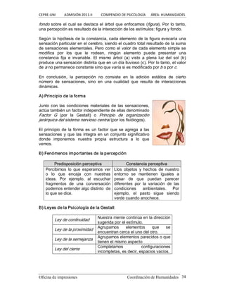 CEPRE‐UNI          ADMISIÓN 2011‐II          COMPENDIO DE PSICOLOGÍA      ÁREA: HUMANIDADES 
Oficina de impresiones                                                Coordinación de Humanidades  34 
fondo sobre el cual se destaca el árbol que enfocamos (figura). Por lo tanto, 
una percepción es resultado de la interacción de los estímulos: figura y fondo. 
Según la hipótesis de la constancia, cada elemento de la figura evocaría una 
sensación particular en el cerebro, siendo el cuadro total resultado de la suma 
de sensaciones elementales. Pero como el valor de cada elemento simple se 
modifica  por  los  que  le  rodean,  ningún  elemento  puede  presentar  una 
constancia  fija  e  invariable.  El  mismo  árbol  (a)  visto  a  plena  luz  del  sol  (b) 
produce una sensación distinta que en un día lluvioso (c). Por lo tanto, el valor 
de a no permanece constante sino que varía si es modificado por b o por c. 
En  conclusión,  la  percepción  no  consiste  en  la  adición  estática  de  cierto 
número  de  sensaciones,  sino  en  una  cualidad  que  resulta  de  interacciones 
dinámicas. 
A) Principio de la forma 
Junto  con  las condiciones  materiales  de  las sensaciones, 
actúa también un factor independiente de ellas denominado 
Factor  G  (por  la  Gestalt)  o  Principio  de  organización 
jerárquica del sistema nervioso central (por los fisiólogos). 
El  principio de  la  forma  es  un  factor  que se agrega  a  las 
sensaciones y que las integra en un conjunto significativo 
donde  imponemos  nuestra  propia  estructura  a  lo  que 
vemos. 
B) Fenómenos importantes de la percepción 
P Pr re ed di is sp po os si ic ci ió ón n p pe er rc ce ep pt ti iv va a  C Co on ns st ta an nc ci ia a p pe er rc ce ep pt ti iv va a 
Percibimos  lo  que  esperamos  ver 
o  lo  que  encaja  con  nuestras 
ideas.  Por  ejemplo,  al  escuchar 
fragmentos  de  una  conversación 
podemos entender algo distinto  de 
lo que se dice. 
Llos  objetos  y  hechos  de  nuestro 
entorno  se  mantienen  iguales  a 
pesar  de  que  puedan  parecer 
diferentes  por  la  variación  de  las 
condiciones  ambientales.  Por 
ejemplo,  el  pasto  sigue  siendo 
verde cuando anochece. 
B) Leyes de la Psicología de la Gestalt 
Ley de continuidad 
Nuestra mente continúa en la dirección 
sugerida por el estímulo. 
Ley de la proximidad 
Agrupamos  elementos  que  se 
encuentran cerca el uno del otro. 
Ley de la semejanza 
Agrupamos elementos parecidos o que 
tienen el mismo aspecto 
Ley del cierre 
Completamos  configuraciones 
incompletas, es decir, espacios vacíos.
 